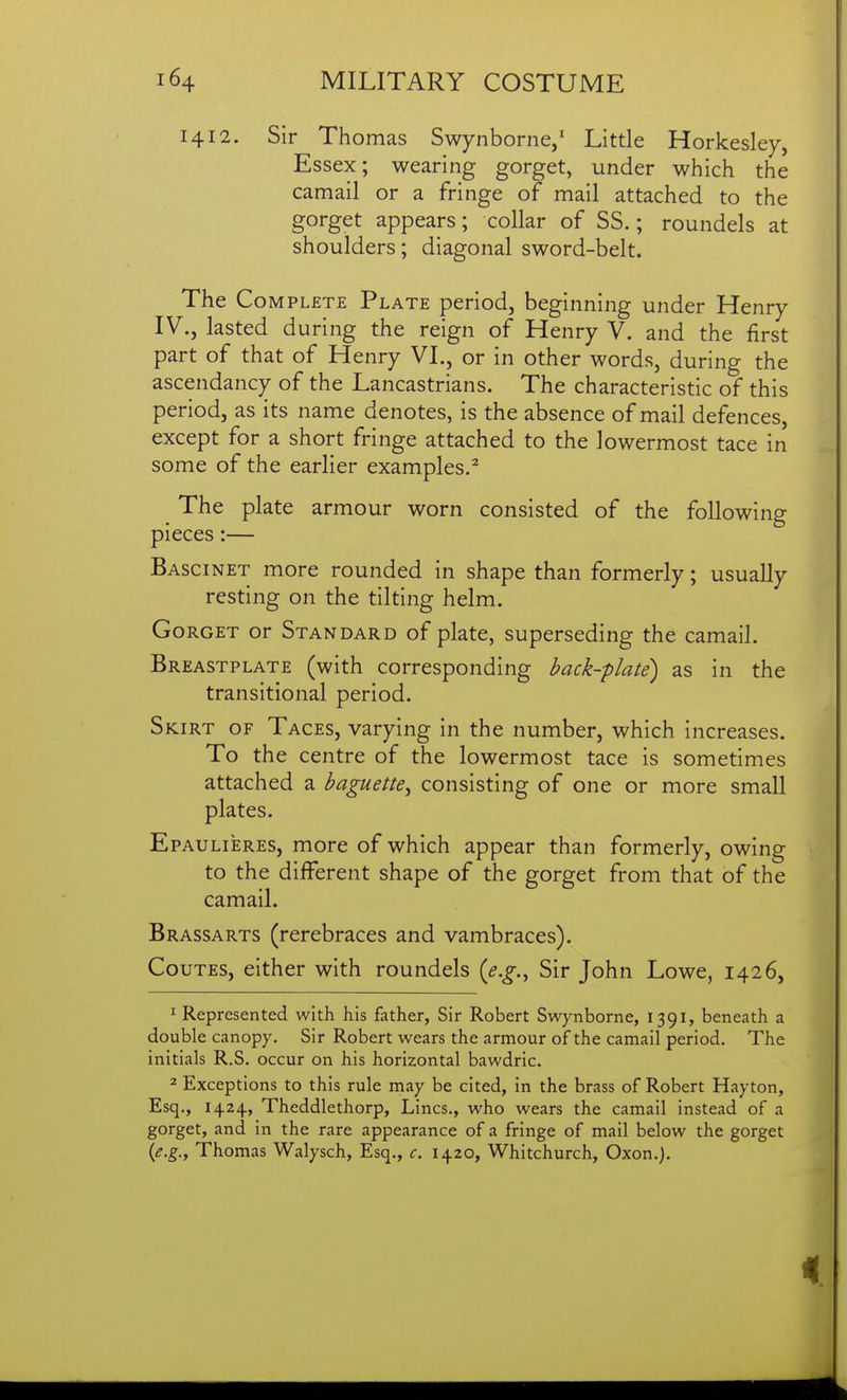 1412. Sir Thomas Swynborne,' Little Horkesley, Essex; wearing gorget, under which the camail or a fringe of mail attached to the gorget appears; collar of SS.; roundels at shoulders; diagonal sword-belt. The Complete Plate period, beginning under Henry IV., lasted during the reign of Henry V. and the first part of that of Henry VI., or in other words, during the ascendancy of the Lancastrians. The characteristic of this period, as its name denotes, is the absence of mail defences, except for a short fringe attached to the lowermost tace in some of the earlier examples.^ The plate armour worn consisted of the following pieces:— Bascinet more rounded in shape than formerly; usually resting on the tilting helm. Gorget or Standard of plate, superseding the camail. Breastplate (with corresponding back-plate) as in the transitional period. Skirt of Taces, varying in the number, which increases. To the centre of the lowermost tace is sometimes attached a baguette^ consisting of one or more small plates. Epaulieres, more of which appear than formerly, owing to the different shape of the gorget from that of the camail. Brassarts (rerebraces and vambraces). CouTES, either with roundels {e.g.^ Sir John Lowe, 1426, ^ Represented with his father, Sir Robert Swynborne, 1391, beneath a double canopy. Sir Robert wears the armour of the camail period. The initials R.S. occur on his horizontal bawdric. 2 Exceptions to this rule may be cited, in the brass of Robert Hayton, Esq., 1424, Theddlethorp, Lines., who wears the camail instead of a gorget, and In the rare appearance of a fringe of mail below the gorget {e.g., Thomas Walysch, Esq., c. 1420, Whitchurch, Oxon.),