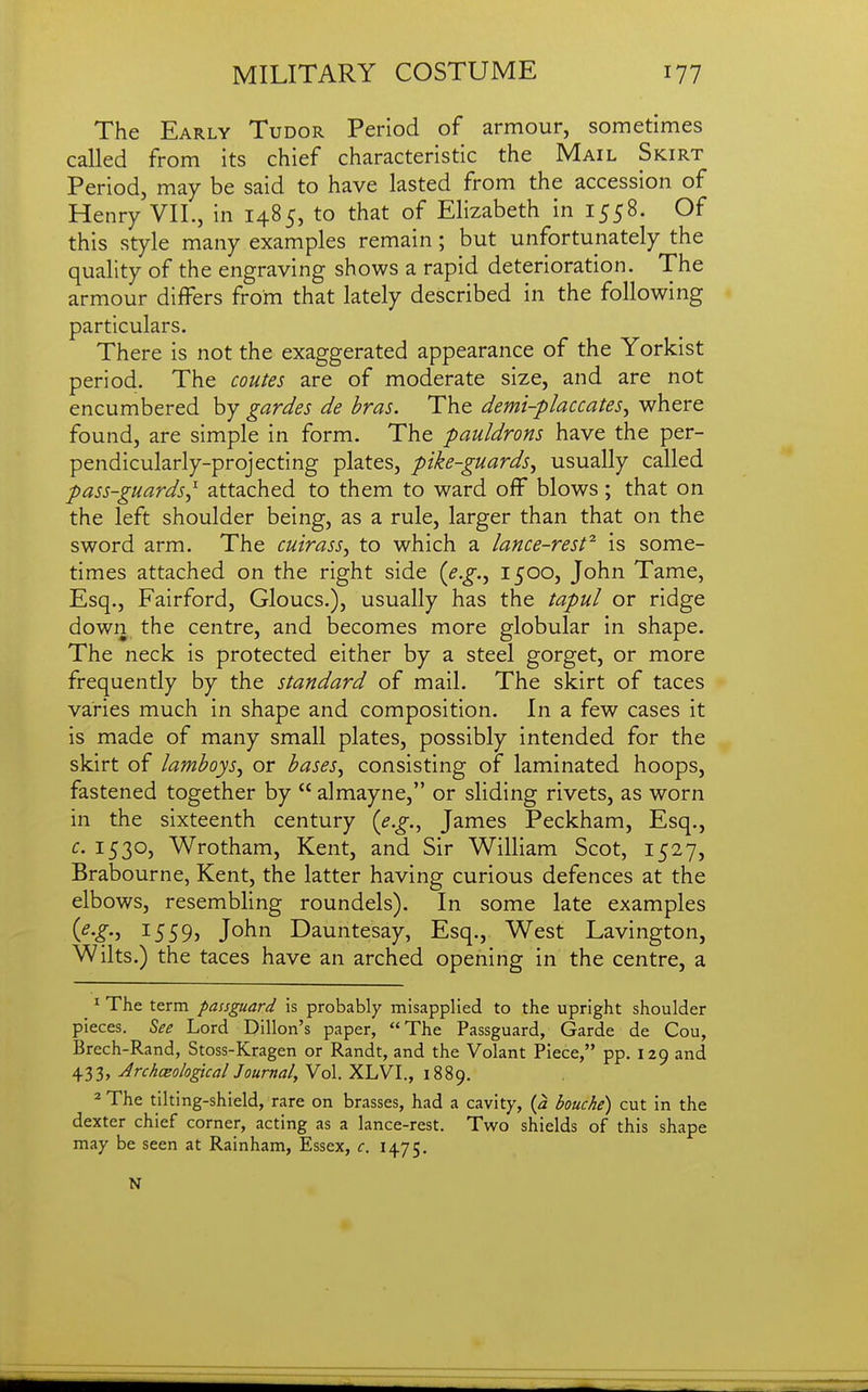 The Early Tudor Period of armour, sometimes called from its chief characteristic the Mail Skirt Period, may be said to have lasted from the accession of Henry VII., in 1485, to that of Elizabeth in 1558. Of this style many examples remain; but unfortunately the quality of the engraving shows a rapid deterioration. The armour differs from that lately described in the following particulars. There is not the exaggerated appearance of the Yorkist period. The coutes are of moderate size, and are not encumbered by gardes de bras. The demi-placcates, where found, are simple in form. The pauldrons have the per- pendicularly-projecting plates, pike-guards J usually called pass-guards^^ attached to them to ward off blows; that on the left shoulder being, as a rule, larger than that on the sword arm. The cuirass, to which a lance-rest^ is some- times attached on the right side (e.g., I500j John Tame, Esq., Fairford, Gloucs.), usually has the tapul or ridge dowii the centre, and becomes more globular in shape. The neck is protected either by a steel gorget, or more frequently by the standard of mail. The skirt of taces varies much in shape and composition. In a few cases it is made of many small plates, possibly intended for the skirt of lamboys, or bases, consisting of laminated hoops, fastened together by  almayne, or sliding rivets, as worn in the sixteenth century {e.g.^ James Peckham, Esq., c. 1530, Wrotham, Kent, and Sir William Scot, 1527, Brabourne, Kent, the latter having curious defences at the elbows, resembling roundels). In some late examples {^•S-> i559j John Dauntesay, Esq., West Lavington, Wilts.) the taces have an arched opening in the centre, a ^ The term passguard is probably misapplied to the upright shoulder pieces. See Lord Dillon's paper, The Passguard, Garde de Cou, Brech-Rand, Stoss-Kragen or Randt, and the Volant Piece, pp. 129 and 433, Archceological Journal, Vol. XLVI., 1889. 2 The tilting-shield, rare on brasses, had a cavity, {a bouche) cut in the dexter chief corner, acting as a lance-rest. Two shields of this shape may be seen at Rainham, Essex, c. 1475. N