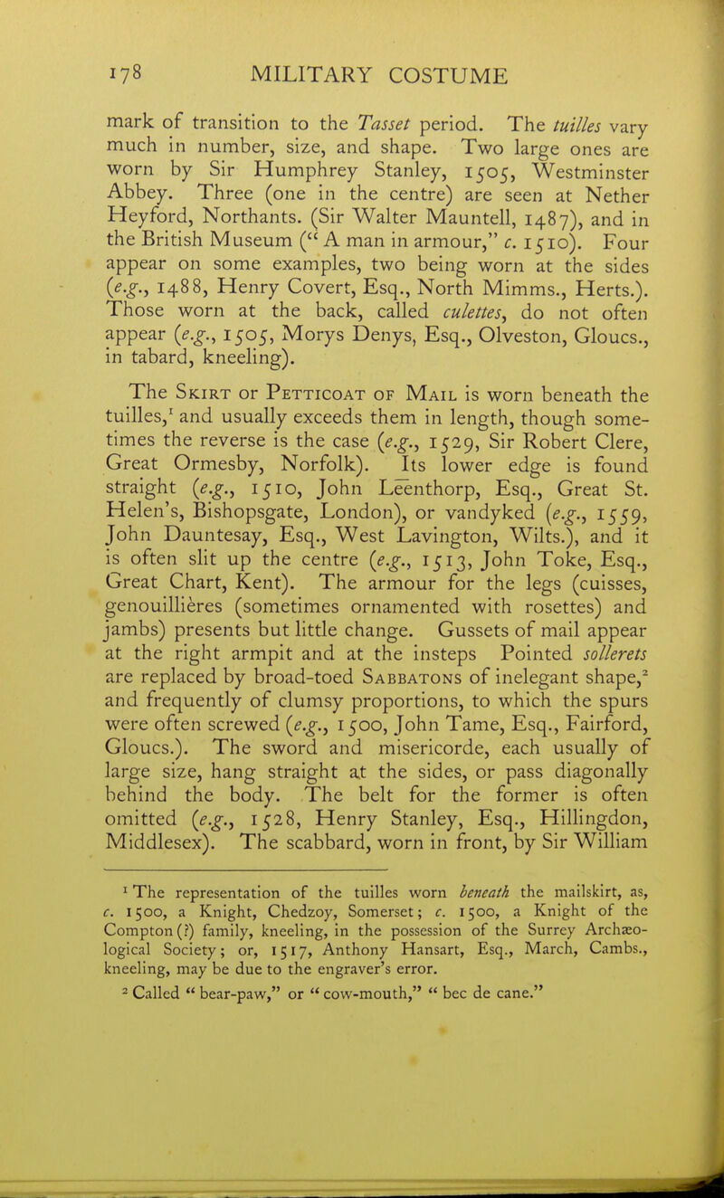 mark of transition to the Tasset period. The tuilles vary much in number, size, and shape. Two large ones are worn by Sir Humphrey Stanley, 1505, Westminster Abbey. Three (one in the centre) are seen at Nether Heyford, Northants. (Sir Walter Mauntell, 1487), and in the British Museum ( A man in armour, c. 1510). Four appear on some examples, two being worn at the sides {e.g., 1488, Henry Covert, Esq., North Mimms., Herts.). Those worn at the back, called culettes, do not often appear {e.g., 1505, Morys Denys, Esq., Olveston, Gloucs., in tabard, kneeling). The Skirt or Petticoat of Mail is worn beneath the tuilles,' and usually exceeds them in length, though some- times the reverse is the case {e.g., 1529, Sir Robert Clere, Great Ormesby, Norfolk). Its lower edge is found straight {e.g., 1510, John Leenthorp, Esq., Great St. Helen's, Bishopsgate, London), or vandyked {e.g., 1559, John Dauntesay, Esq., West Lavington, Wilts.), and it is often slit up the centre {e.g., 1513, John Toke, Esq., Great Chart, Kent). The armour for the legs (cuisses, genouillieres (sometimes ornamented with rosettes) and jambs) presents but little change. Gussets of mail appear at the right armpit and at the insteps Pointed sollerets are replaced by broad-toed Sabbatons of inelegant shape,^ and frequently of clumsy proportions, to which the spurs were often screwed {e.g., 1500, John Tame, Esq., Fairford, Gloucs,). The sword and misericorde, each usually of large size, hang straight at the sides, or pass diagonally behind the body. The belt for the former is often omitted {e.g.^ 152.8, Henry Stanley, Esq., Hillingdon, Middlesex). The scabbard, worn in front, by Sir William ^ The representation of the tuilles worn beneath the mailskirt, as, c. 1500, a Knight, Chedzoy, Somerset; c. 1500, a Knight of the Compton(?) family, kneeling, in the possession of the Surrey Archaeo- logical Society; or, 1517, Anthony Hansart, Esq., March, Cambs., kneeling, may be due to the engraver's error. - Called  bear-paw, or  cow-mouth,  bee de cane.