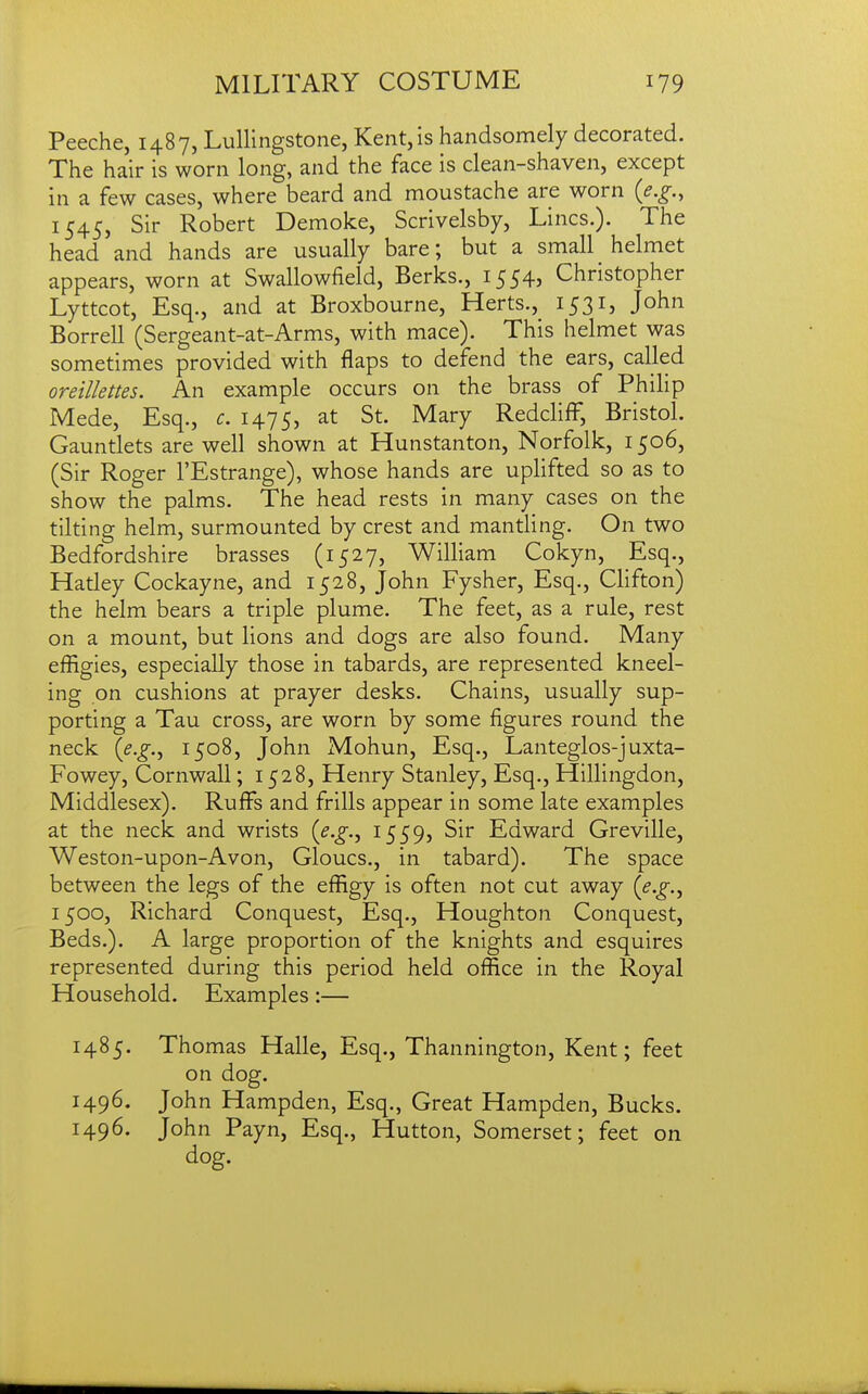 Peeche, 1487, Lullingstone, Kent, is handsomely decorated. The hair is worn long, and the face is clean-shaven, except in a few cases, where beard and moustache are worn {e.g., 1545, Sir Robert Demoke, Scrivelsby, Lines.). The head and hands are usually bare; but a small helmet appears, worn at Swallowfield, Berks., 1554, Christopher Lyttcot, Esq., and at Broxbourne, Herts., 1531, John Borrell (Sergeant-at-Arms, with mace). This helmet was sometimes provided with flaps to defend the ears, called oreillettes. An example occurs on the brass of Philip Mede, Esq., c. 1475, St. Mary RedclifF, Bristol. Gauntlets are well shown at Hunstanton, Norfolk, 1506, (Sir Roger I'Estrange), whose hands are uplifted so as to show the palms. The head rests in many cases on the tilting helm, surmounted by crest and mantling. On two Bedfordshire brasses (1527, William Cokyn, Esq., Hatley Cockayne, and 1528, John Fysher, Esq., Clifton) the helm bears a triple plume. The feet, as a rule, rest on a mount, but lions and dogs are also found. Many effigies, especially those in tabards, are represented kneel- ing on cushions at prayer desks. Chains, usually sup- porting a Tau cross, are worn by some figures round the neck (^.^., 1508, John Mohun, Esq., Lanteglos-juxta- Fowey, Cornwall; 1528, Henry Stanley, Esq., Hillingdon, Middlesex). Ruff's and frills appear in some late examples at the neck and wrists {e.g.^ i559j Sir Edward Greville, Weston-upon-Avon, Gloucs., in tabard). The space between the legs of the effigy is often not cut away {e.g.^ 1500, Richard Conquest, Esq., Houghton Conquest, Beds.), A large proportion of the knights and esquires represented during this period held office in the Royal Household. Examples:— 1485. Thomas Halle, Esq., Thannington, Kent; feet on dog. 1496. John Hampden, Esq., Great Hampden, Bucks. 1496. John Payn, Esq., Hutton, Somerset; feet on dog.