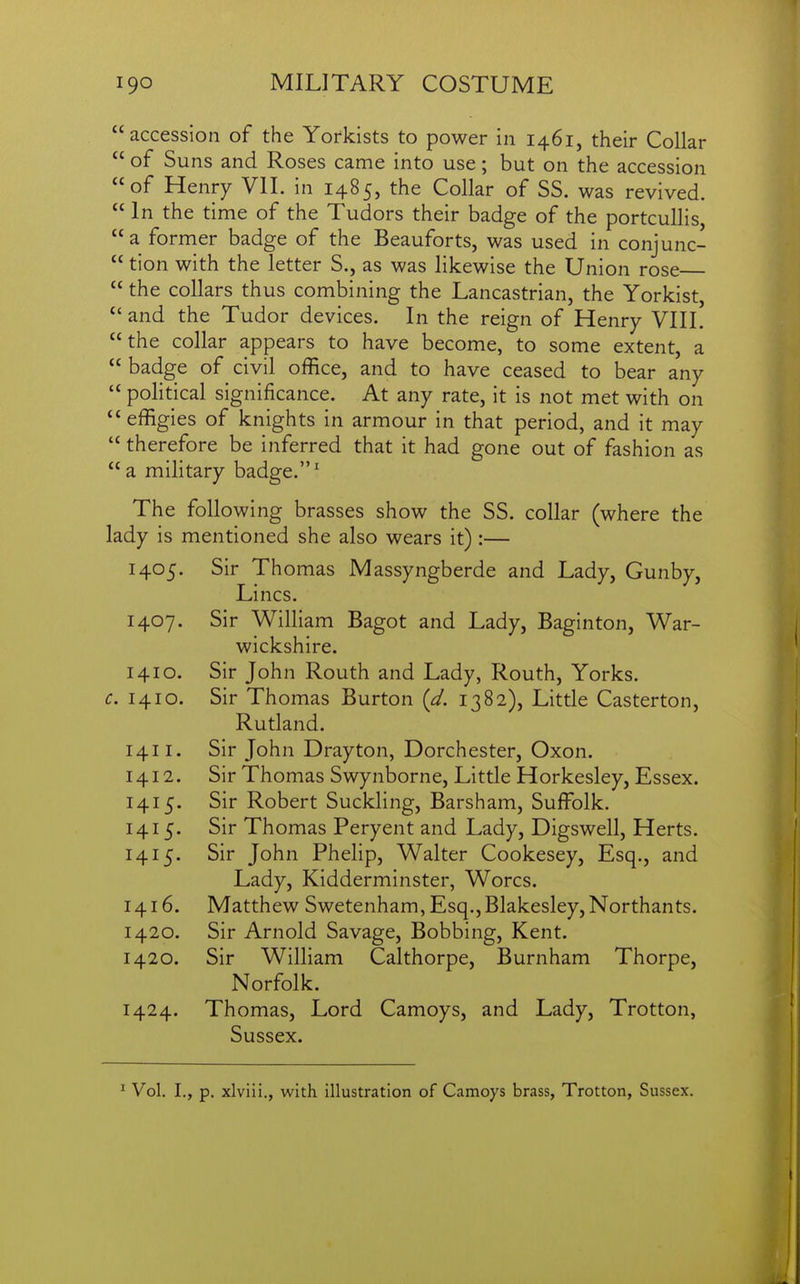 accession of the Yorkists to power in 1461, their Collar  of Suns and Roses came into use; but on the accession of Henry Vll. in 1485, the Collar of SS. was revived.  In the time of the Tudors their badge of the portcullis,  a former badge of the Beauforts, was used in conjunc-  tion with the letter S., as was likewise the Union rose  the collars thus combining the Lancastrian, the Yorkist,  and the Tudor devices. In the reign of Henry VIIL the collar appears to have become, to some extent, a  badge of civil office, and to have ceased to bear any  political significance. At any rate, it is not met with on  effigies of knights in armour in that period, and it may  therefore be inferred that it had gone out of fashion as a military badge.' The following brasses show the SS. collar (where the lady is mentioned she also wears it):— 1405. Sir Thomas Massyngberde and Lady, Gunby, Lines. 1407. Sir William Bagot and Lady, Baginton, War- wickshire. 1410. Sir John Routh and Lady, Routh, Yorks. c. 1410. Sir Thomas Burton {d. 1382), Little Casterton, Rutland. 1411. Sir John Drayton, Dorchester, Oxon. 1412. Sir Thomas Swynborne, Little Horkesley, Essex. 1415. Sir Robert Suckling, Barsham, Suffolk. 1415. Sir Thomas Peryent and Lady, Digswell, Herts. 1415. Sir John Phelip, Walter Cookesey, Esq., and Lady, Kidderminster, Worcs. 1416. Matthew Swetenham,Esq.,Blakesley,Northants. 1420. Sir Arnold Savage, Bobbing, Kent. 1420. Sir William Calthorpe, Burnham Thorpe, Norfolk. 1424. Thomas, Lord Camoys, and Lady, Trotton, Sussex. ^ Vol. I., p, xlviii., with illustration of Camoys brass, Trotton, Sussex.