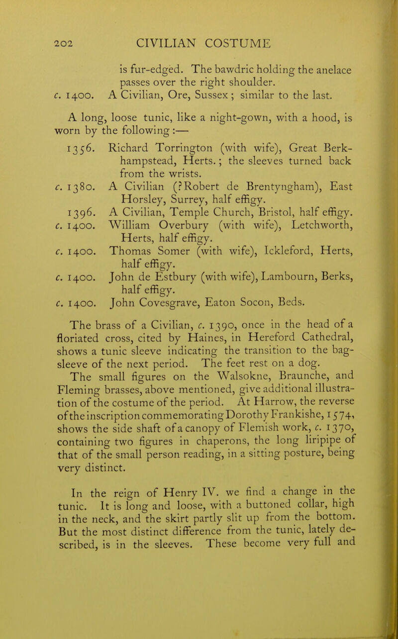 is fur-edged. The bawdric holding the anelace passes over the right shoulder. c. 1400. A Civilian, Ore, Sussex; similar to the last. A long, loose tunic, like a night-gown, with a hood, is worn by the following :— 1356. Richard Torrington (with wife), Great Berk- hampstead, Herts.; the sleeves turned back from the wrists. 1380. A Civilian (.''Robert de Brentyngham), East Horsley, Surrey, half effigy. 1396. A Civilian, Temple Church, Bristol, half effigy. c. 1400. William Overbury (with wife), Letchworth, Herts, half effigy. c. 1400. Thomas Somer (with wife), Ickleford, Herts, half effigy. c. 1400. John de Estbury (with wife), Lambourn, Berks, half effigy. c, 1400. John Covesgrave, Eaton Socon, Beds. The brass of a Civilian, c. 1390, once in the head of a floriated cross, cited by Haines, in Hereford Cathedral, shows a tunic sleeve indicating the transition to the bag- sleeve of the next period. The feet rest on a dog. The small figures on the Walsokne, Braunche, and Fleming brasses, above mentioned, give additional illustra- tion of the costume of the period. At Harrow, the reverse of the inscription commemorating Dorothy Frankishe, 15 74, shows the side shaft of a canopy of Flemish work, c. 1370, containing two figures in chaperons, the long Hripipe of that of the small person reading, in a sitting posture, being very distinct. In the reign of Henry IV. we find a change in the tunic. It is long and loose, with a buttoned collar, high in the neck, and the skirt partly slit up from the bottom. But the most distinct difference from the tunic, lately de- scribed, is in the sleeves. These become very full and