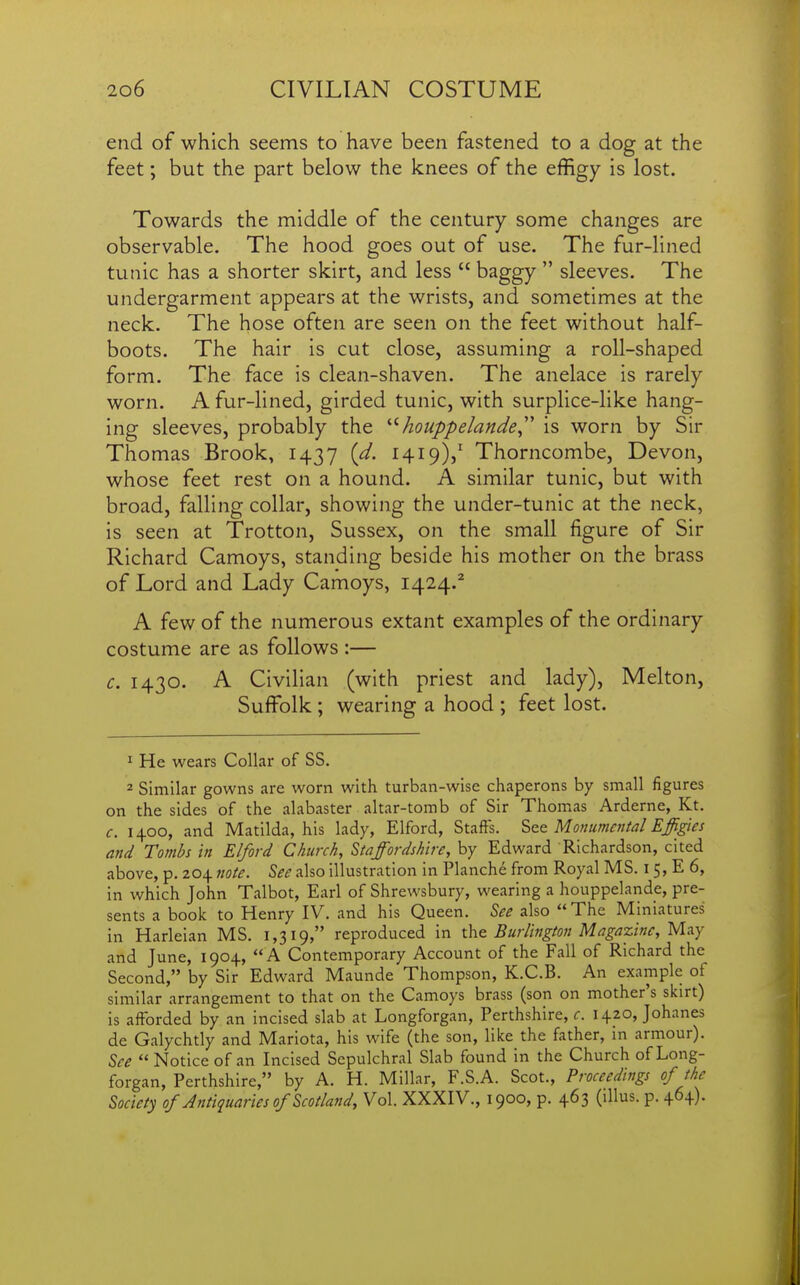 end of which seems to have been fastened to a dog at the feet; but the part below the knees of the effigy is lost. Towards the middle of the century some changes are observable. The hood goes out of use. The fur-lined tunic has a shorter skirt, and less  baggy  sleeves. The undergarment appears at the wrists, and sometimes at the neck. The hose often are seen on the feet without half- boots. The hair is cut close, assuming a roll-shaped form. The face is clean-shaven. The anelace is rarely worn. A fur-lined, girded tunic, with surplice-like hang- ing sleeves, probably the '■^houppelande^'' is worn by Sir Thomas Brook, 1437 (d. 1419V Thorncombe, Devon, whose feet rest on a hound. A similar tunic, but with broad, falling collar, showing the under-tunic at the neck, is seen at Trotton, Sussex, on the small figure of Sir Richard Camoys, standing beside his mother on the brass of Lord and Lady Camoys, 1424.^ A few of the numerous extant examples of the ordinary costume are as follows :— c. 1430. A Civilian (with priest and lady). Melton, Suffolk ; wearing a hood ; feet lost. ^ He wears Collar of SS. 2 Similar gowns are worn with turban-wise chaperons by small figures on the sides of the alabaster altar-tomb of Sir Thomxas Arderne, Kt. c. 1400, and Matilda, his lady, Elford, Staffs. Motiumcntal Effi^es and Tombs in Elford Church, Staffordshire, by Edward Richardson, cited above, p. 204 note. See also illustration in Planche from Royal MS. 15, E 6, in which John Talbot, Earl of Shrewsbury, wearing a houppelande, pre- sents a book to Henry IV. and his Queen. See also The Miniatures in Harleian MS. 1,319, reproduced in \.h.& Burlington Magazine, Maj and June, 1904, A Contemporary Account of the Fall of Richard the Second, by Sir Edward Maunde Thompson, K.C.B. An example of similar arrangement to that on the Camoys brass (son on mother's skirt) is afforded by an incised slab at Longforgan, Perthshire, c. 1420, Johanes de Galychtly and Mariota, his wife (the son, like the father, in armour). See  Notice of an Incised Sepulchral Slab found in the Church of Long- forgan, Perthshire, by A. H. Millar, F.S.A. Scot., Proceedings of the Society of Antiquaries of Scotland, Vol. XXXIV., 1900, p. 463 (illus. p. 464).