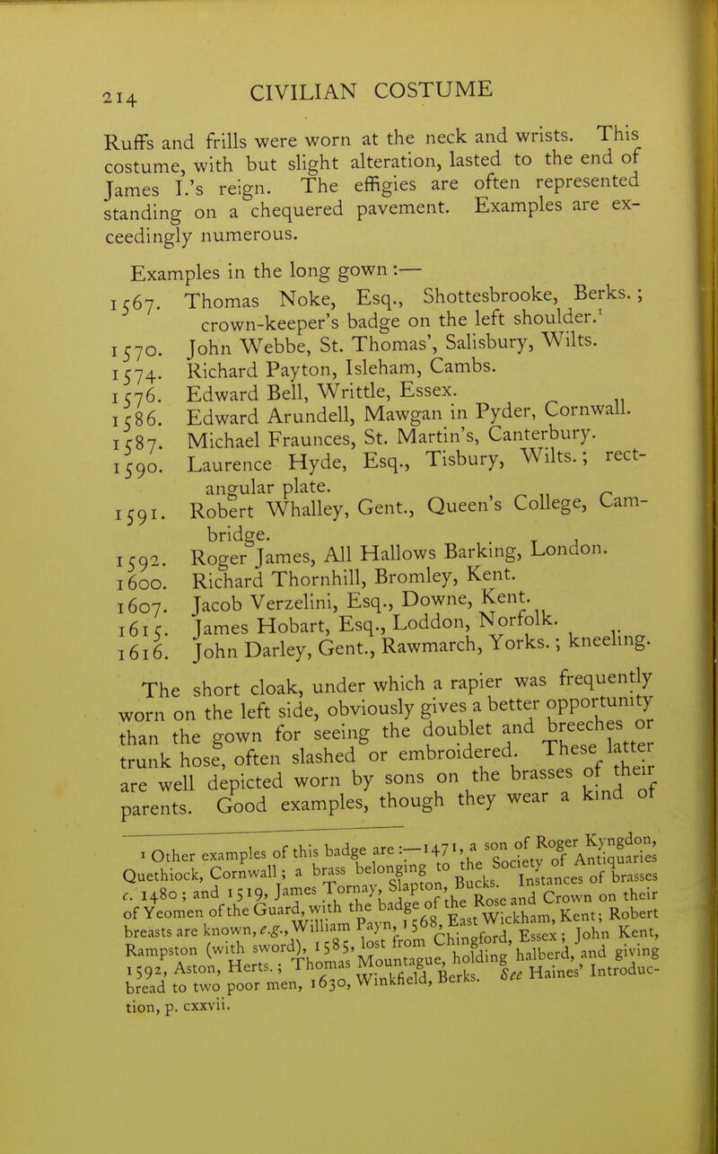 Ruffs and frills were worn at the neck and wrists. This costume, with but slight alteration, lasted to the end of James I.'s reign. The effigies are often represented standing on a chequered pavement. Examples are ex- ceedingly numerous. Examples in the long gown :— 1567. Thomas Noke, Esq., Shottesbrooke, Berks.; crown-keeper's badge on the left shoulder.' 1570. John Webbe, St. Thomas', Salisbury, Wilts. 1574. Richard Payton, Isleham, Cambs. I C76. Edward Bell, Writtle, Essex. 1586. Edward Arundell, Mawgan in Pyder, Cornwall. I C87. Michael Fraunces, St. Martin's, Canterbury. 1590. Laurence Hyde, Esq., Tisbury, Wilts.; rect- angular plate. , ^ „ n 1591. Robert Whalley, Gent., Queens College, Cam- bridge. ^ , 1592. Roger James, All Hallows Barking, London. 1600. Richard Thornhill, Bromley, Kent. 1607. Jacob Verzelini, Esq., Downe, Kent. 161 c. James Hobart, Esq., Loddon, Norfolk. 1616. John Darley, Gent., Rawmarch, Yorks.; kneehng. The short cloak, under which a rapier was frequently worn on the left side, obviously gives a better opportumty than the gown for seeing the doublet and breaches o trunk hose, often slashed or embroidered^ ^^I'^VtW are well depicted worn by sons on the brasses of their parents. Good examples, though they wear a kind ot Quethlock, Cornwall; a brass belonging ^%^^^\f°^2°,eVof brasses 1480 ; and 15 19, J'^^^^s ^ornj, Skpton Budcs^^ Crown on their of Yeomen of the Guard, with the badge of ^he Ko^^ ana^ breasts are known,.,., Wimam ^^^f/o^^f^.t E^^^^ Kent, Rampston (with sword), l5»5.^ost trom f,. j g ving .S,.: Aston, Herts.; Thomas Mount,gue ho d.n|^^ ^J^^i bread to two poor men, 1630, Wmktield, cerKs. tion, p. cxxvu.