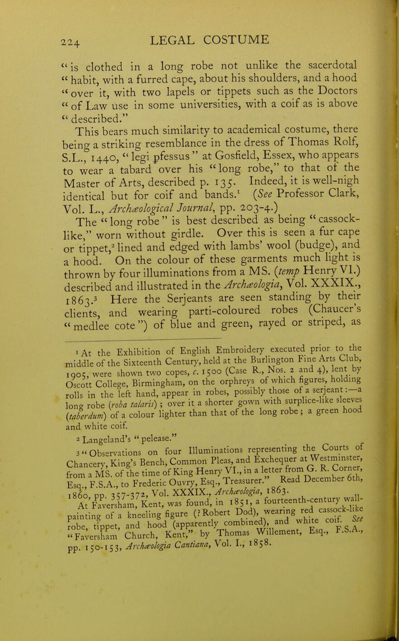 *' is clothed in a long robe not unlike the sacerdotal  habit, with a furred cape, about his shoulders, and a hood '* over it, with two lapels or tippets such as the Doctors  of Law use in some universities, with a coif as is above  described. This bears much similarity to academical costume, there being a striking resemblance in the dress of Thomas Rolf, S.L., 1440, legi pfessus  at Gosfield, Essex, who appears to wear a tabard over his  long robe, to that ot the Master of Arts, described p. 135. Indeed, it is well-nigh identical but for coif and bands.' {See Professor Clark, Vol. L., Archaologkal Journal, pp. 203-4.) The  long robe  is best described as being  cassock- like, worn without girdle. Over this is seen a fur cape or tippet, lined and edged with lambs' wool (budge), and a hood. On the colour of these garments much Hght is thrown by four illuminations from a MS. {temp Henry VL) described and illustrated in the Archaologia^ Vol. XXXIX., 1863.3 Here the Serjeants are seen standing by their clients, and wearing parti-coloured robes (Chaucer's <' medlee cote ) of blue and green, rayed or striped, as 1 At the Exhibition of English Embroidery executed prior to the middle of the Sixteenth Century, held at the Burhngton Fine Arts Club, IQ05, were shown two copes, f. 1500 (Case R., Nos. 2 and 4). 1^^. Oscott College, Birmingham, on the orphreys of which figures, holding rolls in the left hand, appear in robes, possibly those of a serjeant :-a long robe (roba talaris) ; over it a shorter gown with surplice-like sleeves {taberdtm)oi?. colour lighter than that of the long robe; a green hood and white coif. 2 Langeland's  pelease. 3 Observations on four Illuminations representing the Courts of Chancery King's Bench, Common Pleas, and Exchequer at Westminster, from a MS of fhe time of King Henry VI., in a letter from G. R. Corner, Esq , F.S.A., to Frederic Ouvry, Esq., Treasurer. Read December 6th, i860 pp 7-372, Vol. XXXIX., ^rfWo^^, 1863. A°'Faversham, Kent, was found, in 1851, a fourteenth-century wall- paindnroftTneeling'figure (P Robert D°d) wearing red cassock-l^e robe, tippet, and hood (apparently combined , and white coif.  Fa;ersham Church, Kent, by Thomas Willement, Esq., F.S.A., pp. i5o-i53» Archaolo^a Cantiatia, Vol. I., 185b.