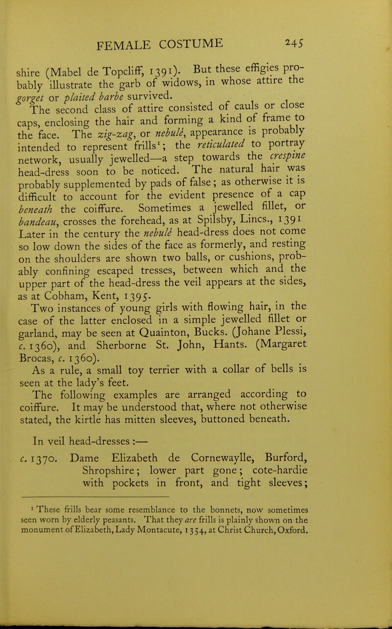 shire (Mabel de Topcliff, i390- ^ut these effigies pro- bably illustrate the garb of widows, in whose attire the gorget or plaited barbe survived. The second class of attire consisted of cauls or close caps, enclosing the hair and forming a kind of frame to the face. The zig-zag, or nebule, appearance is probably intended to represent frills^; the reticulated to portray network, usually jewelled—a step towards the cresptne head-dress soon to be noticed. The natural hair was probably supplemented by pads of false ; as otherwise it is difficult to account for the evident presence of a cap beneath the coiffure. Sometimes a jewelled fillet, or bandeau, crosses the forehead, as at Spilsby, Lines., 1391 Later in the century the nebule head-dress does not come so low down the sides of the face as formerly, and resting on the shoulders are shown two balls, or cushions, prob- ably confining escaped tresses, between which and the upper part of the head-dress the veil appears at the sides, as at Cobham, Kent, 1395. Two instances of young girls with flowing hair, in the case of the latter enclosed in a simple jewelled fillet or garland, may be seen at Quainton, Bucks. (Johane Plessi, c. 1360), and Sherborne St. John, Hants. (Margaret Brocas, c. 1360). As a rule, a small toy terrier with a collar of bells is seen at the lady's feet. The following examples are arranged according to coiffure. It may be understood that, where not otherwise stated, the kirtle has mitten sleeves, buttoned beneath. In veil head-dresses :— c. 1370. Dame Elizabeth de Cornewaylle, Burford, Shropshire; lower part gone; cote-hardie with pockets in front, and tight sleeves; I These frills bear some resemblance to the bonnets, now sometimes seen worn by elderly peasants. That they are frills is plainly shown on the monument of Elizabeth, Lady Montacute, 1354, at Christ Church, Oxford.