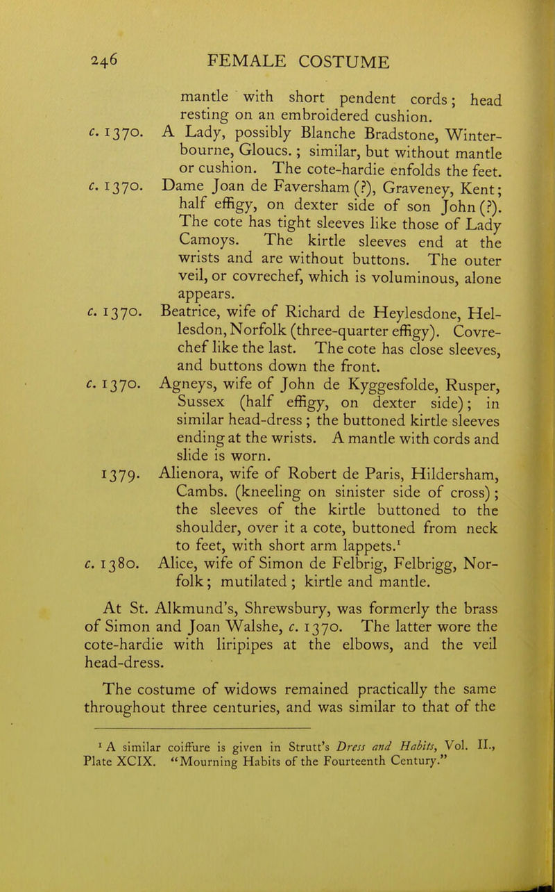 mantle with short pendent cords; head resting on an embroidered cushion. 1370. A Lady, possibly Blanche Bradstone, Winter- bourne, Gloucs.; similar, but without mantle or cushion. The cote-hardie enfolds the feet. c. 1370. Dame Joan de Faversham (?), Graveney, Kent; half effigy, on dexter side of son John (?). The cote has tight sleeves like those of Lady Camoys. The kirtle sleeves end at the wrists and are without buttons. The outer veil, or covrechef, which is voluminous, alone appears. c. 1370. Beatrice, wife of Richard de Heylesdone, Hel- lesdon, Norfolk (three-quarter effigy). Covre- chef like the last. The cote has close sleeves, and buttons down the front. c. 1370. Agneys, wife of John de Kyggesfolde, Rusper, Sussex (half effigy, on dexter side); in similar head-dress ; the buttoned kirtle sleeves ending at the wrists. A mantle with cords and slide is worn. 1379. Alienora, wife of Robert de Paris, Hildersham, Cambs. (kneeling on sinister side of cross) ; the sleeves of the kirtle buttoned to the shoulder, over it a cote, buttoned from neck to feet, with short arm lappets.' c. 1380. Alice, wife of Simon de Felbrig, Felbrigg, Nor- folk; mutilated; kirtle and mantle. At St. Alkmund's, Shrewsbury, was formerly the brass of Simon and Joan Walshe, c. 1370. The latter wore the cote-hardie with liripipes at the elbows, and the veil head-dress. The costume of widows remained practically the same throughout three centuries, and was similar to that of the ' A similar coifFure is given in Strutt's Dress and Habits, Vol. II., Plate XCIX. Mourning Habits of the Fourteenth Century.