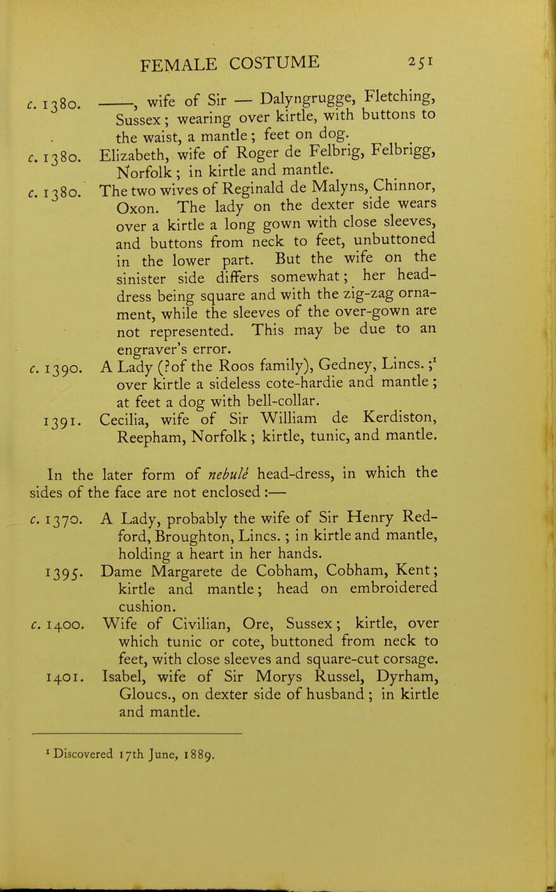 c, 1380. -, wife of Sir — Dalyngrugge, Fletching, Sussex; wearing over kirtle, with buttons to the waist, a mantle; feet on dog. c, 1380. Elizabeth, wife of Roger de Felbrig, Felbrigg, Norfolk ; in kirtle and mantle. c 1380. Thetwo wives of Reginald de Malyns, Chinnor, Oxon. The lady on the dexter side wears over a kirtle a long gown with close sleeves, and buttons from neck to feet, unbuttoned in the lower part. But the wife on the sinister side differs somewhat; her head- dress being square and with the zig-zag orna- ment, while the sleeves of the over-gown are not represented. This may be due to an engraver's error. c. 1390. A Lady (?of the Roos family), Gedney, Lines. over kirtle a sideless cote-hardie and mantle; at feet a dog with bell-collar. 1391. Cecilia, wife of Sir William de Kerdiston, Reepham, Norfolk; kirtle, tunic, and mantle. In the later form of nebule head-dress, in which the sides of the face are not enclosed :— c. 1370. A Lady, probably the wife of Sir Henry Red- ford, Broughton, Lines.; in kirtle and mantle, holding a heart in her hands. 1395. Dame Margarete de Cobham, Cobham, Kent; kirtle and mantle; head on embroidered cushion. c. 1400. Wife of Civilian, Ore, Sussex; kirtle, over which tunic or cote, buttoned from neck to feet, with close sleeves and square-cut corsage. 1401. Isabel, wife of Sir Morys Russel, Dyrham, Gloucs., on dexter side of husband ; in kirtle and mantle. ^Discovered 17th June, 1889.