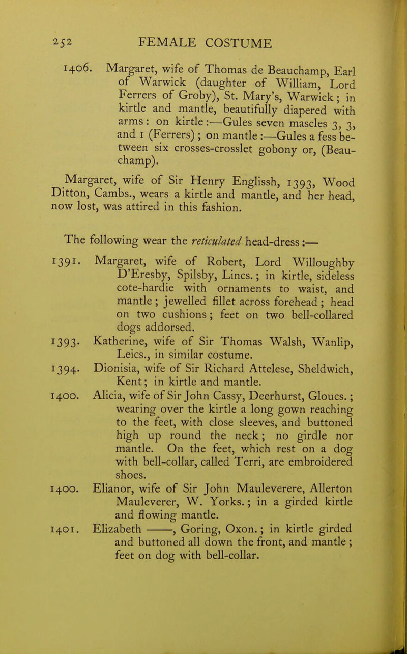 1406. Margaret, wife of Thomas de Beauchamp, Earl of Warwick (daughter of William, Lord Ferrers of Groby), St. Mary's, Warwick; in kirtle and mantle, beautifully diapered with arms: on kirtle:—Gules seven mascles 3, 3, and I (Ferrers) ; on mantle :—Gules a fess be- tween six crosses-crosslet gobony or, (Beau- champ). Margaret, wife of Sir Henry Englissh, 1393, Wood Ditton, Cambs., wears a kirtle and mantle, and her head, now lost, was attired in this fashion. The following wear the reticulated head-dress:— 1391. Margaret, wife of Robert, Lord Willoughby D'Eresby, Spilsby, Lines.; in kirtle, sideless cote-hardie with ornaments to waist, and mantle ; jewelled fillet across forehead ; head on two cushions; feet on two bell-collared dogs addorsed. 1393. Katherine, wife of Sir Thomas Walsh, Wanlip, Leics., in similar costume. 1394. Dionisia, wife of Sir Richard Attelese, Sheldwich, Kent; in kirtle and mantle. 1400. Alicia, wife of Sir John Cassy, Deerhurst, Gloucs.; wearing over the kirtle a long gown reaching to the feet, with close sleeves, and buttoned high up round the neck; no girdle nor mantle. On the feet, which rest on a dog with bell-collar, called Terri, are embroidered shoes. 1400. Elianor, wife of Sir John Mauleverere, AUerton Mauleverer, W. Yorks.; in a girded kirtle and flowing mantle. 1401. Elizabeth , Goring, Oxon.; in kirtle girded and buttoned all down the front, and mantle ; feet on dog with bell-collar.