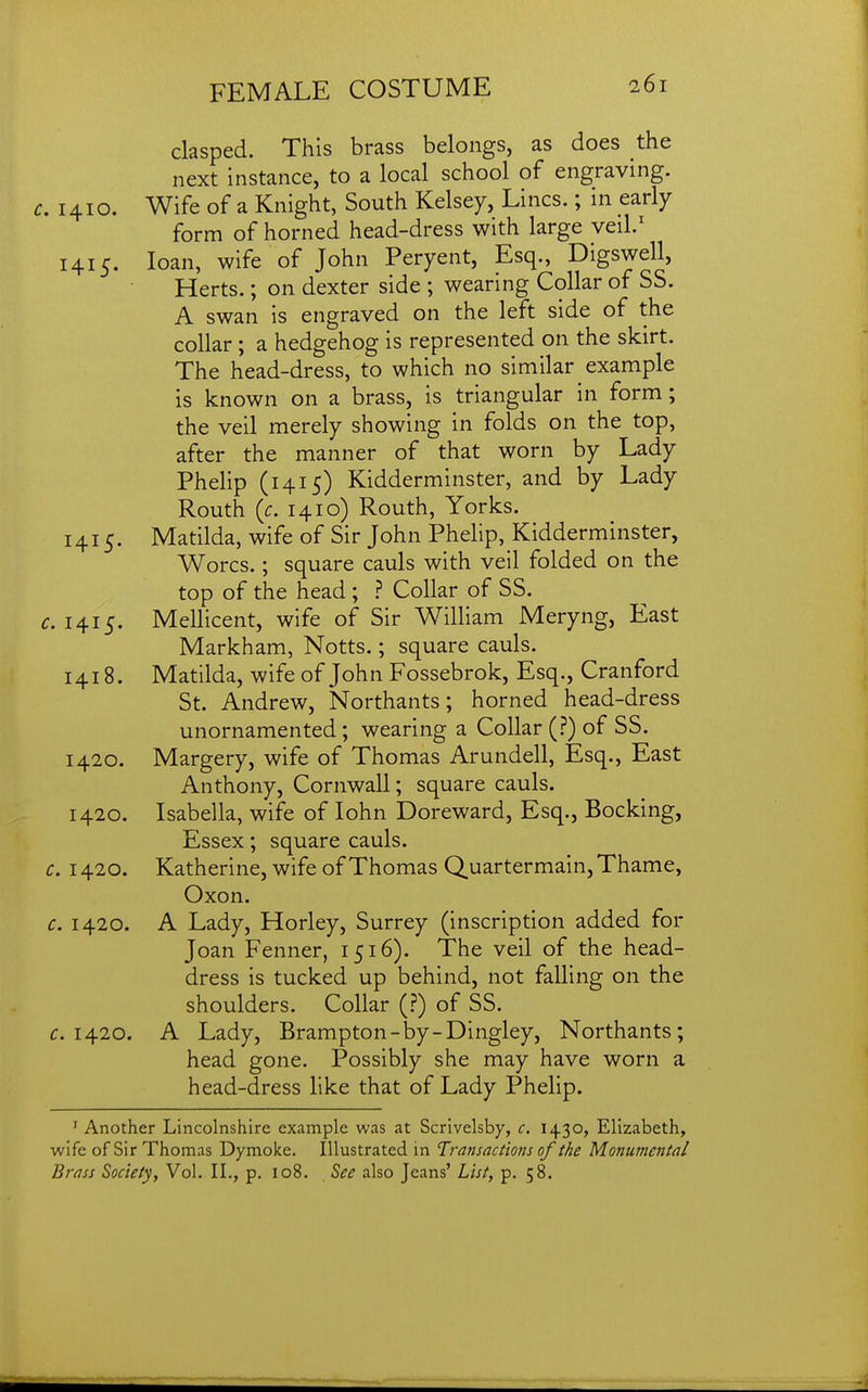 clasped. This brass belongs, as does the next instance, to a local school of engraving. 1410. Wife of a Knight, South Kelsey, Lines.; in early form of horned head-dress with large veil.' 1415. loan, wife of John Peryent, Esq., Digswell, Herts.; on dexter side ; wearing Collar of SS. A swan is engraved on the left side of the collar ; a hedgehog is represented on the skirt. The head-dress, to which no similar example is known on a brass, is triangular in form; the veil merely showing in folds on the top, after the manner of that worn by Lady Phelip (1415) Kidderminster, and by Lady Routh {c. 1410) Routh, Yorks. 1415. Matilda, wife of Sir John Phelip, Kidderminster, Worcs.; square cauls with veil folded on the top of the head ; } Collar of SS. .1415. Mellicent, wife of Sir William Meryng, East Markham, Notts.; square cauls. 1418. Matilda, wife of John Fossebrok, Esq., Cranford St. Andrew, Northants; horned head-dress unornamented; wearing a Collar (.?) of SS. 1420. Margery, wife of Thomas Arundell, Esq., East Anthony, Cornwall; square cauls. 1420. Isabella, wife of lohn Doreward, Esq., Bocking, Essex; square cauls. c. 1420. Katherine, wife of Thomas Quartermain, Thame, Oxon. c. 1420. A Lady, Horley, Surrey (inscription added for Joan Fenner, 1516). The veil of the head- dress is tucked up behind, not falling on the shoulders. Collar (J) of SS. c. 1420. A Lady, Brampton-by-Dingley, Northants; head gone. Possibly she may have worn a head-dress like that of Lady Phelip. ^Another Lincolnshire example was at Scrivelsby, c. 1430, Elizabeth, wife of Sir Thomas Dymoke. Illustrated in Transactions of the Monumental Brass Society, Vol. II., p. 108. 5^^ also Jeans' List, p. 58.