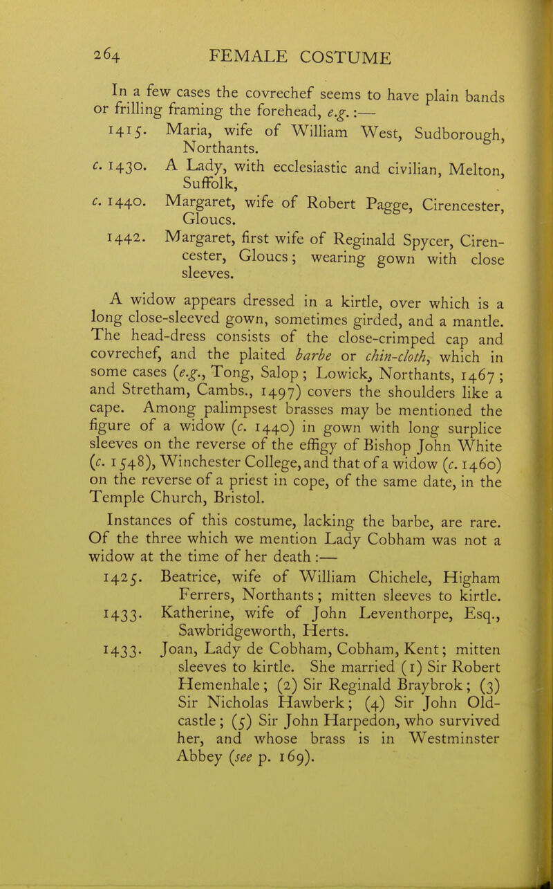 In a few cases the covrechef seems to have plain bands or frilling framing the forehead, e.g.:— 1415. Maria, wife of William West, Sudborough, Northants. c. 1430. A Lady, with ecclesiastic and civilian, Melton, Suffolk, c. 1440. Margaret, wife of Robert Pa^ge, Cirencester, CjIoucs. 1442. Margaret, first wife of Reginald Spycer, Ciren- cester, Gloucs; wearing gown with close sleeves. A widow appears dressed in a kirtle, over which is a long close-sleeved gown, sometimes girded, and a mantle. The head-dress consists of the close-crimped cap and covrechef, and the plaited l^arl^e or chin-cloth^ which in some cases {e.g., Tong, Salop ; Lowick, Northants, 1467 ; and Stretham, Cambs., 1497) covers the shoulders like a cape. Among palimpsest brasses may be mentioned the figure of a widow (c. 1440) in gown with long surplice sleeves on the reverse of the efiigy of Bishop John White {c. 1548), Winchester College, and that of a widow {c. 1460) on the reverse of a priest in cope, of the same date, in the Temple Church, Bristol. Instances of this costume, lacking the barbe, are rare. Of the three which we mention Lady Cobham was not a widow at the time of her death :— 1425. Beatrice, wife of William Chichele, Higham Ferrers, Northants; mitten sleeves to kirtle. 1433. Katherine, wife of John Leventhorpe, Esq., Sawbridgeworth, Herts. 1433. Joan, Lady de Cobham, Cobham, Kent; mitten sleeves to kirtle. She married (i) Sir Robert Hemenhale ; (2) Sir Reginald Braybrok ; (3) Sir Nicholas Hawberk; (4) Sir John Old- castle ; (5) Sir John Harpedon, who survived her, and whose brass is in Westminster Abbey {see p. 169).