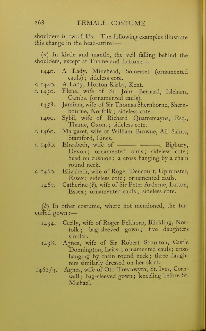 shoulders in two folds. The following examples illustrate this change in the head-attire:— {a) In kirtle and mantle, the veil falling behind the shoulders, except at Thame and Latton:— 1440. A Lady, Minehead, Somerset (ornamented cauls); sideless cote. c, 1440. A Lady, Horton Kirby, Kent. c. 1450. Elena, wife of Sir John Bernard, Isleham, Cambs. (ornamented cauls). 1458. Jamima, wife of Sir Thomas Shernborne, Shern- bourne, Norfolk ; sideless cote. 1460. Sybil, wife of Richard Quatremayns, Esq., Thame, Oxon.; sideless cote. c. 1460. Margaret, wife of William Browne, All Saints, Stamford, Lines. c. 1460. Elizabeth, wife of , Bigbury, Devon; ornamented cauls ; sideless cote; head on cushion; a cross hanging by a chain round neck. c. 1460. Elizabeth, wife of Roger Dencourt, Upminster, Essex; sideless cote ; ornamented cauls. 1467. Catherine (.?), wife of Sir Peter Arderne, Latton, Essex; ornamented cauls ; sideless cote. (J?) In other costume, where not mentioned, the fur- cuffed gown:— 1454. Cecily, wife of Roger Felthorp, Blickhng, Nor- folk ; bag-sleeved gown; five daughters similar. 1458. Agnes, wife of Sir Robert Staunton, Castle Donnington, Leics.; ornamented cauls; cross hanging by chain round neck; three daugh- ters similarly dressed on her skirt. 1462/3. Agnes, wife of Oto Trevnwyth, St. Ives, Corn- wall ; bag-sleeved gown; kneeling before St. Michael.