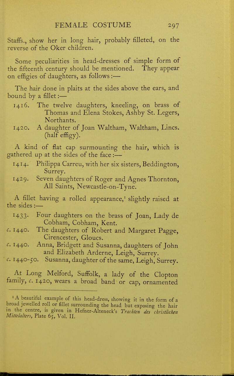 Staffs., show her in long hair, probably filleted, on the reverse of the Oker children. Some peculiarities in head-dresses of simple form of the fifteenth century should be mentioned. They appear on effigies of daughters, as follows :— The hair done in plaits at the sides above the ears, and bound by a fillet:— 1416. The twelve daughters, kneeling, on brass of Thomas and Elena Stokes, Ashby St. Legers, Northants. 1420. A daughter of Joan Waltham, Waltham, Lines, (half effigy). A kind of flat cap surmounting the hair, which is gathered up at the sides of the face :— 1414. Philippa Carreu, with her six sisters, Beddington, Surrey. 1429. Seven daughters of Roger and Agnes Thornton, Ail Saints, Newcastle-on-Tyne. A fillet having a rolled appearance,' slightly raised at the sides:— H33- Four daughters on the brass of Joan, Lady de Cobham, Cobham, Kent. c. 1440. The daughters of Robert and Margaret Pagge, Cirencester, Gloucs. c. 1440. Anna, Bridgett and Susanna, daughters of John and Elizabeth Arderne, Leigh, Surrey. c. 1440-50. Susanna, daughter of the same, Leigh, Surrey. At Long Melford, Suffolk, a lady of the Clopton family, c. 1420, wears a broad band or cap, ornamented ' A beautiful example of this head-dress, showing it in the form of a broad jewelled roll or fillet surrounding the head but exposing the hair in the centre, is given in Hefncr-Alteneck's Trachten des christlichen Mlttelalters, Plate 65, Vol. II.