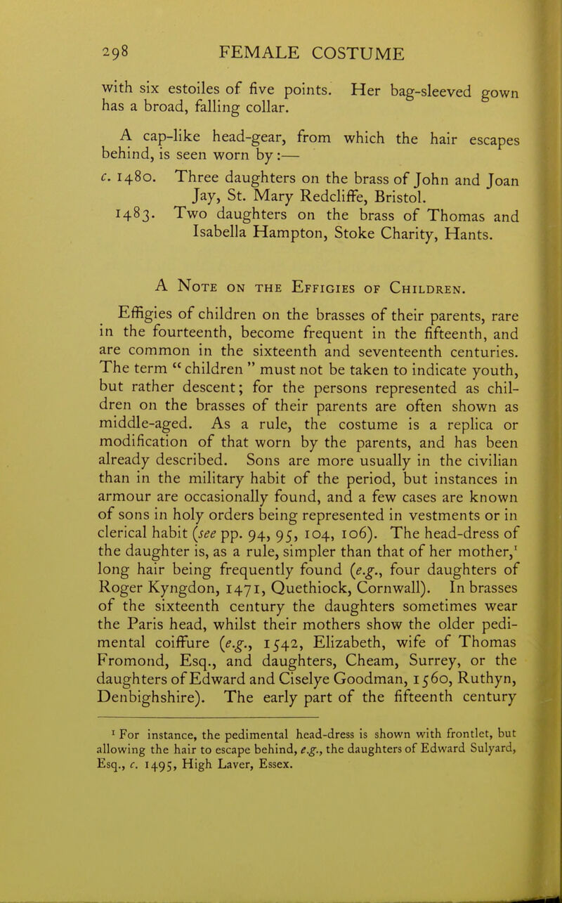 with six estoiles of five points. Her bag-sleeved gown has a broad, falling collar. A cap-like head-gear, from which the hair escapes behind, is seen worn by :— c. 1480. Three daughters on the brass of John and Joan Jay, St. Mary Redcliffe, Bristol. 1483. Two daughters on the brass of Thomas and Isabella Hampton, Stoke Charity, Hants. A Note on the Effigies of Children. Effigies of children on the brasses of their parents, rare in the fourteenth, become frequent in the fifteenth, and are common in the sixteenth and seventeenth centuries. The term  children  must not be taken to indicate youth, but rather descent; for the persons represented as chil- dren on the brasses of their parents are often shown as middle-aged. As a rule, the costume is a replica or modification of that worn by the parents, and has been already described. Sons are more usually in the civilian than in the military habit of the period, but instances in armour are occasionally found, and a few cases are known of sons in holy orders being represented in vestments or in clerical habit {see pp. 94, 95, 104, 106). The head-dress of the daughter is, as a rule, simpler than that of her mother,' long hair being frequently found {e.g.^ four daughters of Roger Kyngdon, 1471, Quethiock, Cornwall). In brasses of the sixteenth century the daughters sometimes wear the Paris head, whilst their mothers show the older pedi- mental coiffure {e.g., 1542, Elizabeth, wife of Thomas Fromond, Esq., and daughters, Cheam, Surrey, or the daughters of Edward and Ciselye Goodman, 1560, Ruthyn, Denbighshire). The early part of the fifteenth century ^ For instance, the pedlmental head-dress is shown with frontlet, but allowing the hair to escape behind, e.g., the daughters of Edward Sulyard, Esq., c, 1495, High Laver, Essex.