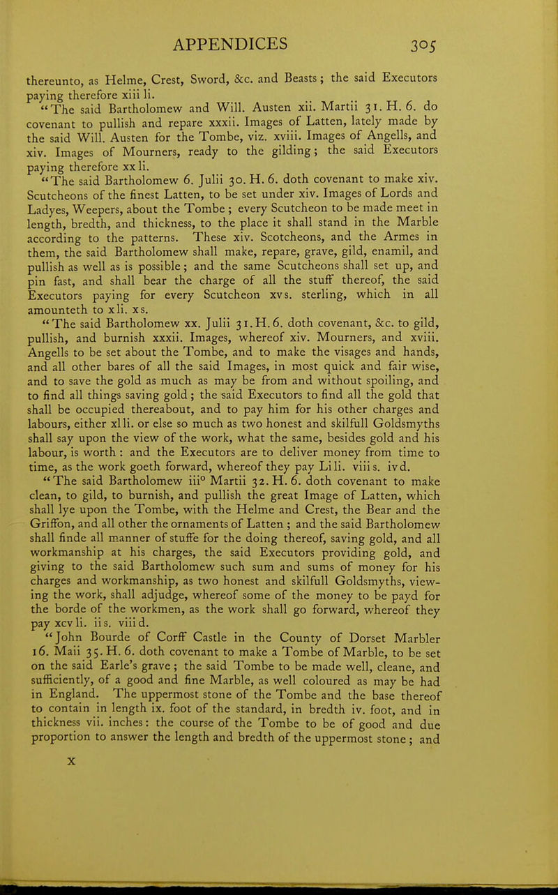 thereunto, as Helme, Crest, Sword, &c. and Beasts; the said Executors paying therefore xiii li. The said Bartholomew and Will. Austen xii. Martii 31. H. 6. do covenant to puUish and repare xxxii. Images of Latten, lately made by the said Will. Austen for the Tombe, viz. xviii. Images of Angells, and xiv. Images of Mourners, ready to the gilding; the said Executors paying therefore xx li. The said Bartholomew 6. Julii 30. H. 6. doth covenant to make xiv. Scutcheons of the finest Latten, to be set under xiv. Images of Lords and Ladyes, Weepers, about the Tombe ; every Scutcheon to be made meet in length, bredth, and thickness, to the place it shall stand in the Marble according to the patterns. These xiv. Scotcheons, and the Armes in them, the said Bartholomew shall make, repare, grave, gild, enamil, and puUish as well as is possible; and the same Scutcheons shall set up, and pin fast, and shall bear the charge of all the stuff thereof, the said Executors paying for every Scutcheon xvs. sterling, which in all amounteth to xli. xs. The said Bartholomew xx. Julii 31.H.6. doth covenant, &c. to gild, pullish, and burnish xxxii. Images, whereof xiv. Mourners, and xviii. Angells to be set about the Tombe, and to make the visages and hands, and all other bares of all the said Images, in most quick and fair wise, and to save the gold as much as may be from and without spoiling, and to find all things saving gold; the said Executors to find all the gold that shall be occupied thereabout, and to pay him for his other charges and labours, either xlli. or else so much as two honest and skilfull Goldsmyths shall say upon the view of the work, what the same, besides gold and his labour, is worth: and the Executors are to deliver money from time to time, as the work goeth forward, whereof they pay Lili. viiis. ivd. The said Bartholomew iii° Martii 32. H. 6. doth covenant to make clean, to gild, to burnish, and pullish the great Image of Latten, which shall lye upon the Tombe, with the Helme and Crest, the Bear and the Griffon, and all other the ornaments of Latten ; and the said Bartholomew shall finde all manner of stuffe for the doing thereof, saving gold, and all workmanship at his charges, the said Executors providing gold, and giving to the said Bartholomew such sum and sums of money for his charges and workmanship, as two honest and skilfull Goldsmyths, view- ing the work, shall adjudge, whereof some of the money to be payd for the borde of the workmen, as the work shall go forward, whereof they pay xcvli. iis. viiid. John Bourde of CorfF Castle in the County of Dorset Marbler 16, Maii 35. H. 6. doth covenant to make a Tombe of Marble, to be set on the said Earle's grave; the said Tombe to be made well, cleane, and sufficiently, of a good and fine Marble, as well coloured as may be had in England. The uppermost stone of the Tombe and the base thereof to contain in length ix. foot of the standard, in bredth iv. foot, and in thickness vii. inches: the course of the Tombe to be of good and due proportion to answer the length and bredth of the uppermost stone ; and X