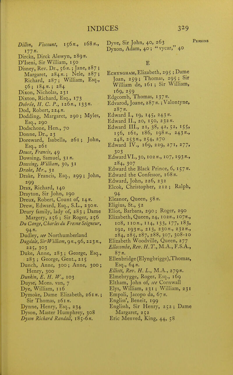 Dillon, Viscount, \^6n., 168 177K. Dirckz, Dirclc Alewyn, 289». D'Iseni, Sir William, 150 Disney, Rev, Dr., t,6n.; Jane, 287 ; Margaret, 284W.; Nele, 287; Richard, 287; William, Esq., 56 ; i84». ; 284 Dixon, Nicholas, 231 Dixton, Richard, Esq., 173 Dobree, H. C. P., iiSn., i^^n. Dod, Robert, 2 24«. Dodding, Margaret, 290; Myles, Esq., 290 Dodschone, Hen., 70 Donne, Dr., 23 Doreward, Isabella, 261 ; John, Esq., 261 Douce, Francis, 49 Dowsing, Samuel, 31«. Dowsing, William, 30, 31 Drake, Mr., 32 Drake, Francis, Esq., 299 ; John, 299 Drax, Richard, 140 Drayton, Sir John, 190 Dreux, Robert, Count of, i^n. Drew, Edward, Esq., S.L., 230^. Drury family, lady of, 283 ; Dame Margery, 256 ; Sir Roger, 256 Du Cange, Charles du Fresne Seigneur, 94«. Dudley, see Northumberland Dugdale, Sir William, ()n., 96, 223 «., 225, 303 Duke, Anne, 283 ; George, Esq., 283 ; George, Gent., 215 Dunch, Anne, 300 ; Anne, 300; Henry, 300 Dunkin, E. H. W., 103 Duyse, Mons. van, 7 Dye, William, 116 Dymoke, Dame Elizabeth, 261«.; Sir Thomas, 261 n. Dynne, Henry, Esq., 234 Dyson, Master Humphrey, 308 Dyson Richard Randall, l85-6». Dyve, Sir John, 40, 263 Dyxon, Adam, 40 ;  vycar, 40 E EcHYNGHAM,Elizabeth, 295 ;Danie Joan, 259; Thomas, 295; Sir William de, 161 ; Sir William, 169, 259 Edgcomb, Thomas, I37«. Edvarod, Joane, 287//.; Valontyne, 287». Edward I., 19, 145, 243 «. Edward II., 20, 150, 232«. Edward III., 21, 38, 42, 52, 155, 156, 161, 186, I98«., 243«., 248, 253«., 254, 270 Edward IV., 169, 229, 271, 277, 303 Edward VI., 30, 102 k., 107, 193 284, 307 Edward the Black Prince, 6, i^jn. Edward the Confessor, i68w. Edward, John, 226, 232 Elcok, Christopher, 212; Ralph, 94 Eleanor, Queen, 58«. Eligius, St., 52 Eliot, Barbara, 290; Roger, 290 Elizabeth, Queen, 24, lozn., lojn., 108, now., 114, 133, 177, 183, 192, I93»., 213, 230W., 232»., 284, 285, 287, 288, 307, 308-10 Elizabeth Woodville, Queen, 277 Ellacombe, Rev. H. T., M.A., F.S.A., 87 ». Ellenbridge (Elyngbrigge) ,Thomas, Esq., 64^. Elliott, Rev. H. L., M.A., zy^n. Elmebrygge, Roger, Esq., 169 Eltham, John of, see Cornwall Elys, William, 231 ; William, 231 Empoli, Jacopo da, 67 «. Engliss', Beneit, 199 Englissh, Sir Henry, 252 ; Dame Margaret, 252 Eric Menved, King, 44, 58