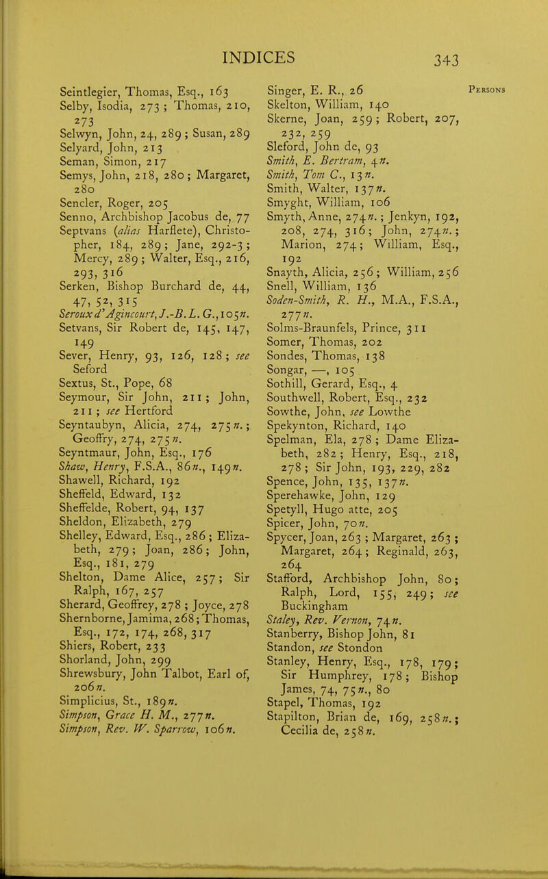 273 Selwyn, John, 24, 289 ; Susan, 289 Seman, Simon, 217 280 Senno, Archbishop Jacobus de, 77 Septvans {alias Harflete), Christo- pher, 184, 289; Jane, 292-3; Mercy, 289 ; Walter, Esq., 216, 293, 316 Serken, Bishop Burchard de, 44, 47, 52, 315 Seroux d' Agincourt^ J.-B.L.G.,lo^n. Setvans, Sir Robert de, 145, 147, 149 Sever, Henry, 93, 126, 128; see Seford Sextus, St., Pope, 68 Seymour, Sir John, 211; John, 211; see Hertford GeofFry, 274, 275 k. Seyntmaur, John, Esq., 176 SAazv, Henry^ F.S.A., 86«., I49». Shawell, Richard, 192 ShefFeld, Edward, 132 ShefFelde, Robert, 94, 137 Sheldon, Elizabeth, 279 Shelley, Edward, Esq., 286 ; Eliza- beth, 279 ; Joan, 286; John, Esq., 181, 279 Shelton, Dame Alice, 257; Sir Ralph, 167, 257 Sherard, Geoffrey, 278 ; Joyce, 278 Shernborne, Jamima, 268; Thomas, Esq., 172, 174, 268, 317 Shiers, Robert, 233 Shorland, John, 299 Shrewsbury, John Talbot, Earl of, 206 ». SImplicius, St., i89». Simpson^ Grace H. M., z'J'jn. Simpson^ Rev. W. Sparrow^ io6«. Skerne, Joan, 259; Robert, 207, 232, 259 S/W///5, E. Bertram^ \n. Smith, Walter, I37». Smyth, Anne, 274K.; Jenkyn, 192, 2o8,_ 274, 316; John, 274«.; Marion, 274; William, Esq., 192 Snayth, Alicia, 256 ; William, 256 Snell, William, 136 Soden-Smith, R. H., M.A., F.S.A., 277«. Solms-Braunfels, Prince, 311 Somer, Thomas, 202 Sondes, Thomas, 138 Songar, —, 105 Sothill, Gerard, Esq., 4 Southwell, Robert, Esq., 232 Sowthe, John, see Lowthe Spelman, Ela, 278 ; Dame Eliza- beth, 282; Henry, Esq., 218, 278; Sir John, 193, 229, 282 Spence, John, 135, 137W. Sperehawke, John, 129 Spetyll, Hugo atte, 205 Spicer, John, 70w. Spycer, Joan, 263 ; Margaret, 263 ; Margaret, 264; Reginald, 263, 264 Stafford, Archbishop John, 80; Ralph, Lord, 155, 249; see Buckingham Sia/ey, Rev. Femon, J\n. Stanberry, Bishop John, 81 Standon, see Stondon Stanley, Henry, Esq., 178, 179; Sir Humphrey, 178; Bishop James, 74, 75«., 80 Stapel, Thomas, 192 Stapilton, Brian de, 169, 258».; Cecilia de, 2 58«.