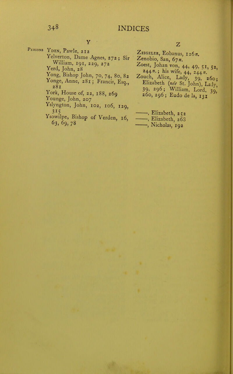 Y Persons Yden, Pawle, 2I2 Yelverton, Dame Agnes, 272 ; Sir William, 191, 229, 272 Yerd, John, 28 Yong, Bishop John, 70, 74, 80, 82 Yonge, Anne, 281; Francis, Esq., 281 York, House of, 22, 188, 269 Younge, John, 207 Yslyngton, John, 102, 106, 129, 315 Ysowilpe, Bishop of Verden, 16, 63, 69, 78 Z Zeigeler, Eobanus, iz6n. Zenobio, San, 67 ». Zoest, Johan von, 44, 49. 51, 52, 244».; his wife, 44, 244?/. Zouch, Alice, Lady, 39, 260; Elizabeth {ne'e St. John), Lady 39, 296; William. Lord, 39' 260, 296 ; Eudo de la, 131 , Elizabeth, 252 , Elizabeth, 268 , Nicholas, 192