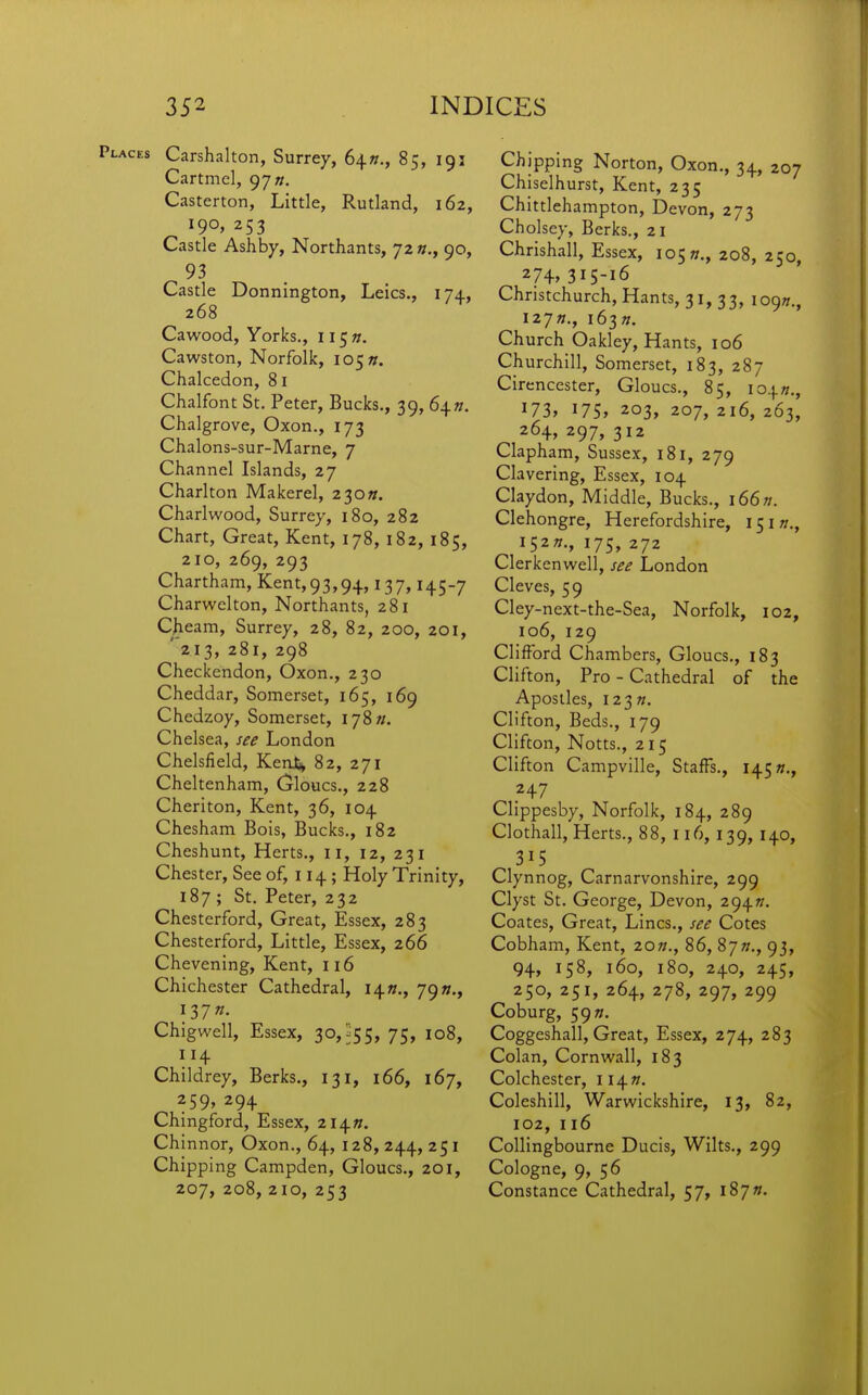 Places Carshalton, Surrey, 6^n., 85, 191 Cartmel, 97 «. Casterton, Little, Rutland, 162, 190, 253 Castle Ashby, Northants, 72 «,, 90, 93 Castle Donnington, Leics., 174, 268 Cawood, Yorks., li^n. Cawston, Norfolk, 105 ». Chalcedon, 81 Chalfont St, Peter, Bucks., 39, 64 h. Chalgrove, Oxon., 173 Chalons-sur-Marne, 7 Channel Islands, 27 Charlton Makerel, 2 30«. Charlwood, Surrey, 180, 282 Chart, Great, Kent, 178, 182, 185, 210, 269, 293 Chartham, Kent,93,94,137,145-7 Charwelton, Northants, 281 Cheam, Surrey, 28, 82, 200, 201, '213, 281, 298 Checkcndon, Oxon., 230 Cheddar, Somerset, 165, 169 Chedzoy, Somerset, 178/;, Chelsea, see London Chelsfield, Ken4 82, 271 Cheltenham, Gloucs,, 228 Cherlton, Kent, 36, 104 Chesham Bois, Bucks., 182 Cheshunt, Herts,, 11, 12, 231 Chester, See of, 114; Holy Trinity, 187 ; St. Peter, 232 Chesterford, Great, Essex, 283 Chesterford, Little, Essex, 266 Chevening, Kent, 116 Chichester Cathedral, 14s., 79»., I37«. Chigwell, Essex, 30,^55, 75, 108, 114 Childrey, Berks., 131, 166, 167, 259, 294 Chingford, Essex, 2I4». Chinnor, Oxon., 64, 128, 244, 251 Chipping Campden, Gloucs., 201, 207, 208, 210, 253 Chipping Norton, Oxon,, 34, 207 Chiselhurst, Kent, 235 Chittlehampton, Devon, 273 Cholsey, Berks., 21 Chrishall, Essex, lo^n., 208, 250, 274» 315-16 Christchurch, Hants, 31, 33, iO()n., 127/;., i63». Church Oakley, Hants, 106 Churchill, Somerset, 183, 287 Cirencester, Gloucs., 85, io.\.n., 173, I75» 203, 207, 2i6, 263, 264, 297» 312 Clapham, Sussex, 181, 279 Clavering, Essex, 104 Claydon, Middle, Bucks., 166n. Cleh ongre, Herefordshire, 151 w., I52»., 175, 272 Clerkenwell, see London Cleves, 59 Cley-next-the-Sea, Norfolk, 102, 106, 129 Clifford Chambers, Gloucs., 183 Clifton, Pro - Cathedral of the Apostles, I23«. Clifton, Beds., 179 Clifton, Notts., 215 Clifton Campville, Staffs., 145«., 247 Clippesby, Norfolk, 184, 289 Clothall, Herts., 88, 116, 139, 140, 315 Clynnog, Carnarvonshire, 299 Clyst St. George, Devon, 294^. Coates, Great, Lines., see Cotes Cobham, Kent, 20w., 86, 87»., 93, 94, 158, 160, 180, 240, 245, 250, 251, 264, 278, 297, 299 Coburg, 5977. Coggcshall, Great, Essex, 274, 283 Colan, Cornwall, 183 Colchester, ii^n. Coleshill, Warwickshire, 13, 82, 102, 116 Collingbourne Ducis, Wilts., 299 Cologne, 9, 56 Constance Cathedral, 57, l87».