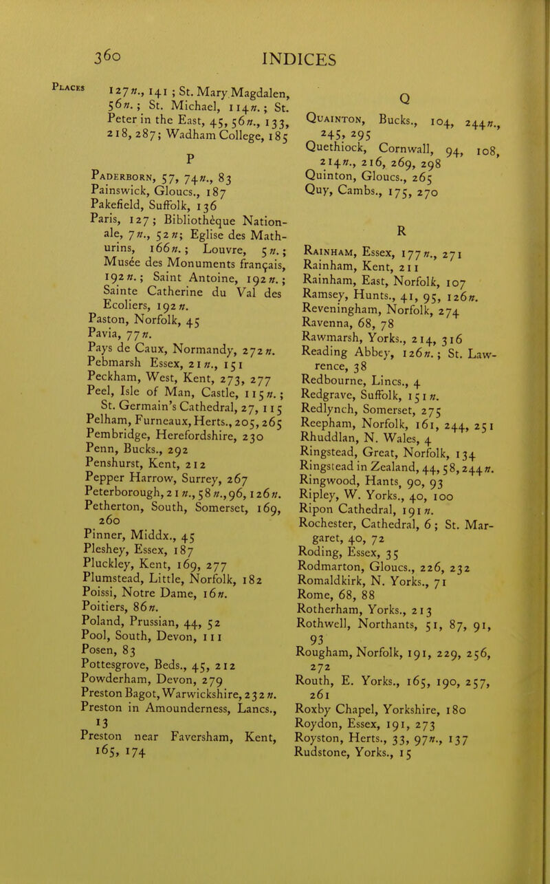 I27»., 141 ; St. Mary.Magdalen, 56//.St. Michael, II4«.; St. Peter in the East, 45,56^., 133, 218,287; WadhamCollege, 185 P Paderborn, 57, 74«., 83 Painswick, Gloucs., 187 Pakefield, Suffolk, 136 Paris, 127; Bibliotheque Nation- ale, 7»., 52 «; Eglise des Math- urins, i66«.; Louvre, 5?/.; Musee des Monuments fran9ais, 192 ».; Saint Antoine, 192 Sainte Catherine du Val des Ecoliers, 192//. Paston, Norfolk, 45 Pavia, 77 «. Pays de Caux, Normandy, 272». Pebmarsh Essex, 21//,, 151 Peckham, West, Kent, 273, 277 Peel, Isle of Man, Castle, II5«.; St. Germain's Cathedral, 27, 115 Pelham, Furneaux, Herts., 205, 265 Pembridge, Herefordshire, 230 Penn, Bucks., 292 Penshurst, Kent, 212 Pepper Harrow, Surrey, 267 Peterborough, 21 ff., 58//., 96,126;/. Petherton, South, Somerset, 169, 260 Pinner, Middx., 45 Pleshey, Essex, 187 Pluckley, Kent, 169, 277 Plumstead, Little, Norfolk, 182 Poissi, Notre Dame, i6«. Poitiers, 86n. Poland, Prussian, 44, 52 Pool, South, Devon, 111 Posen, 83 Pottesgrove, Beds., 45, 212 Powderham, Devon, 279 Preston Bagot, Warwickshire, 23 2 n. Preston in Amounderness, Lanes., 13 Preston near Faversham, Kent, 165, 174 Q QUAINTON, Bucks., 104, 244«. Quethiock, Cornwall, 94, 108 214W., 216, 269, 298 Quinton, Gloucs., 265 Quy, Cambs., 175, 270 R Rainham, Essex, 177/7., 271 Rainham, Kent, 211 Rainham, East, Norfolk, 107 Ramsey, Hunts., 41, 95, 126ft. Reveningham, Norfolk, 274 Ravenna, 68, 78 Rawmarsh, Yorks., 214, 316 Reading Abbey, i26«.; St. Law- rence, 38 Redbourne, Lines., 4 Redgrave, Suffolk, 151«. Redlynch, Somerset, 275 Reepham, Norfolk, 161, 244, 251 Rhuddlan, N. Wales, 4 Ringstead, Great, Norfolk, 134 Ringstead in Zealand, 44, 58,244». Ringwood, Hants, 90, 93 Ripley, W. Yorks., 40, 100 Ripon Cathedral, 191 Rochester, Cathedral, 6 ; St, Mar- garet, 40, 72 Roding, Essex, 35 Rodmarton, Gloucs., 226, 232 Romaldkirk, N. Yorks., 71 Rome, 68, 88 Rotherham, Yorks., 213 Rothwell, Northants, 51, 87, 91, 93 Rougham, Norfolk, 191, 229, 256, 272 Routh, E. Yorks., 165, 190, 257, 261 Roxby Chapel, Yorkshire, 180 Roydon, Essex, 191, 273 Royston, Herts., 33, 97K., 137 Rudstone, Yorks., 15