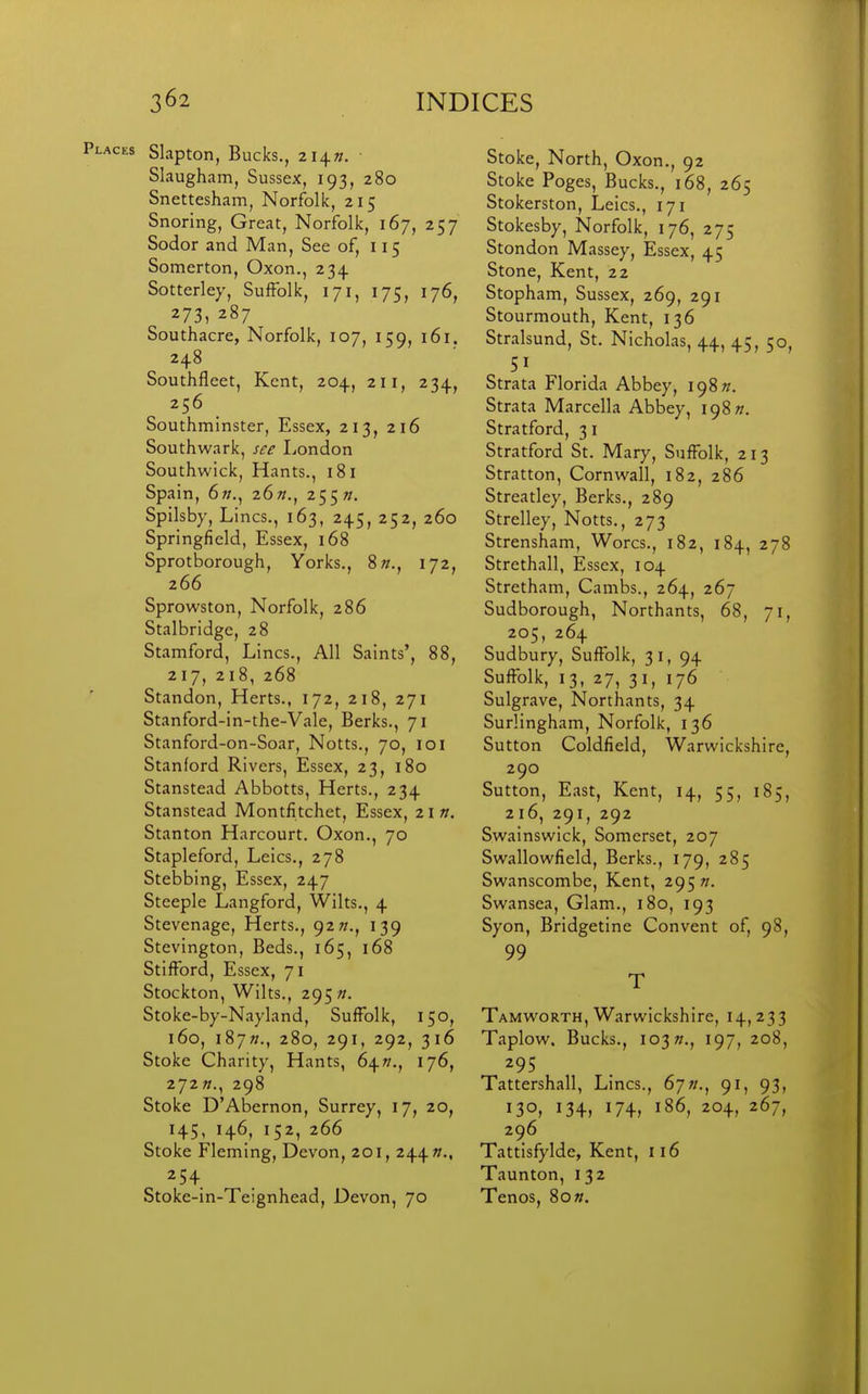 Places Slapton, Bucks., 214W. Slaugham, Sussex, 193, 280 Snettesham, Norfolk, 215 Snoring, Great, Norfolk, 167, 257 Sodor and Man, See of, 115 Somerton, Oxon., 234 Sotterley, Suffolk, 171, 175, 176, 273, 287 Soutliacre, Norfolk, 107, 159, 161. 248 Southfleet, Kent, 204, 211, 234, 256 Southminster, Essex, 213, 216 Southwark, see London Southwick, Hants., 181 Spain, 6;;., 26/7., 255 w. Spilsby, Lines., 163, 245, 252, 260 Springfield, Essex, 168 Sprotborough, Yorks., 8»., 172, 266 Sprowston, Norfolk, 286 Stalbridge, 28 Stamford, Lines., All Saints', 88, 217, 218, 268 Standon, Herts., 172, 218, 271 Stanford-in-the-Vale, Berks., 71 Stanford-on-Soar, Notts., 70, 101 Stanford Rivers, Essex, 23, 180 Stanstead Abbotts, Herts., 234 Stanstead Montfitchet, Essex, z\n. Stanton Harcourt. Oxon., 70 Stapleford, Leics., 278 Stebbing, Essex, 247 Steeple Langford, Wilts., 4 Stevenage, Herts., 92^., 139 Stevington, Beds., 165, 168 Stifford, Essex, 71 Stockton, Wilts., 295 «. Stoke-by-Nayland, Suffolk, 150, 160, i87»., 280, 291, 292, 316 Stoke Charity, Hants, 64^., 176, 272/;., 298 Stoke D'Abernon, Surrey, 17, 20, H5, 146^ 152, 266 Stoke Fleming, Devon, 201, 244/;., 254 Stoke-in-Teignhead, Devon, 70 Stoke, North, Oxon., 92 Stoke Poges, Bucks., 168, 265 Stokerston, Leics., 171 Stokesby, Norfolk, 176, 275 Stondon Massey, Essex, 45 Stone, Kent, 22 Stopham, Sussex, 269, 291 Stourmouth, Kent, 136 Stralsund, St. Nicholas, 44, 45, 50 Strata Florida Abbey, \c)%n. Strata Marcella Abbey, 198 w. Stratford, 31 Stratford St. Mary, Suffolk, 213 Stratton, Cornwall, 182, 286 Streatley, Berks., 289 Strelley, Notts., 273 Strensham, Worcs., 182, 184, 27^ Strethall, Essex, 104 Stretham, Cambs., 264, 267 Sudborough, Northants, 68, 71 205, 264 Sudbury, Suffolk, 31, 94 Suffolk, 13, 27, 31, 176 Sulgrave, Northants, 34 Surlingham, Norfolk, 136 Sutton Coldfield, Warwickshire 290 Sutton, East, Kent, 14, 55, 185 216, 291, 292 Swainswick, Somerset, 207 Swallowfield, Berks., 179, 285 Swanscombe, Kent, 295 w. Swansea, Glam., 180, 193 Syon, Bridgetine Convent of, 98, 99 T Tamworth, Warwickshire, 14,233 Taplow. Bucks., 103?/., 197, 208, 295 Tattershall, Lines., 67»., 91, 93, 130, 134, I74r 186, 204, 267, 296 Tattisfylde, Kent, 116 Taunton, 132 Tenos, 8o».