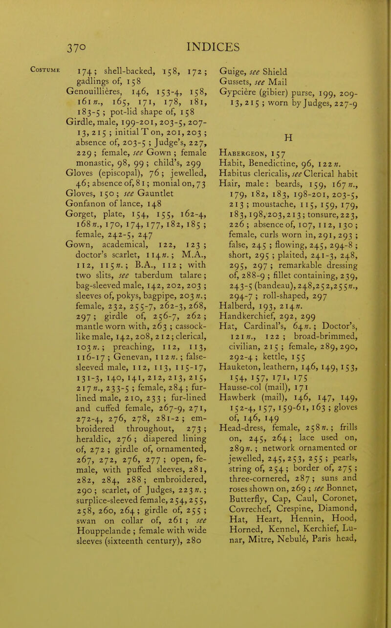 Costume 17^; shell-backed, 158, 172; gadlings of, 158 Genouillieres, 146, 153-4, 158, l6l»., 165, 171, 178, 181, 183-5 ; pot-lid shape of, 158 Girdle, male, 199-201, 203-5, 207- 13,215 ; initial T on, 201, 203 ; absence of, 203-5 ? J^'^g^'sj 227* 229 ; female, see Gown ; female monastic, 98, 99 ; child's, 299 Gloves (episcopal), 76; jewelled, 46; absence of, 81; monial on, 73 Gloves, 150; see Gauntlet Gonfanon of lance, 148 Gorget, plate, 154, 155, 162-4, i68«., 170, 174, 177, 182, 185 ; female, 242-5, 247 Gown, academical, 122, 123; doctor's scarlet, 114W.; M.A., 112, ii5».; B.A., 112; with two slits, see taberdum talare; bag-sleeved male, 142, 202, 203 ; sleeves of, pokys, bagpipe, 203 n.; female, 232, 255-7, 262-3,268, 297; girdle of, 256-7, 262; mantle worn with, 263 ; cassock- like male, 142, 208, 212; clerical, 103preaching, 112, 113, 116-17 ; Genevan, 112 «.; false- sleeved male, 112, 113, 115-17, 131-3, 140, 141, 212, 213, 215, 217M., 233-5 ; fen^'il^j 284; fur- lined male, 210, 233 ; fur-lined and cuffed female, 267-9, ^7^> 272-4, 276, 278, 281-2; em- broidered throughout, 273 ; heraldic, 276; diapered lining of, 272 ; girdle of, ornamented, 267, 272, 276, 277 ; open, fe- male, with puffed sleeves, 281, 282, 284, 288; embroidered, 290; scarlet, of Judges, 223»,; surplice-sleeved female, 254,255, 258, 260, 264; girdle of, 255 ; swan on collar of, 261 ; see Houppelande ; female with wide sleeves (sixteenth century), 280 Guige, see Shield Gussets, see Mail Gypci^re (gibier) purse, 199, 209- 13,215; worn by Judges, 227-9 H Habergeon, 157 Habit, Benedictine, 96, I22». Habi tus clericalis, see Clerical habit Hair, male: beards, 159, 167«., 179, 182, 183, 198-201, 203-5, 213; moustache, 115, 159, 179, 183,198,-203,213; tonsure,223, 226; absence of, 107, 11 2, 130 ; female, curls worn in, 291, 293 ; false, 245 ; flowing, 245, 294-8 ; short, 295 ; plaited, 241-3, 248, 295, 297 ; remarkable dressing of, 288-9 » fillets containing, 239, 243-5 (bandeau), 2j\.S,z^z,2^^?i., 294-7 ; roll-shaped, 297 Halberd, 193, 214//. Handkerchief, 292, 299 Hat, Cardinal's, 64«.; Doctor's, 121 122; broad-brimmed, civilian, 215 ; female, 289,290, 292-4 ; kettle, 155 Haukcton, leathern, 146, 149, 153, I54» I57» I7i» Hausse-col (mail), 171 Hawberk (mail), 146, 147, 149, 152-4, 157, 159-61, 163 ; gloves of, 146, 149 Head-dress, female, 258??.; frills on, 245, 264; lace used on, 289». ; network ornamented or jewelled, 245,253, 255 ; pearls, string of, 254; border of, 275 ; three-cornered, 287; suns and roses shown on, 269 ; see Bonnet, Butterfly, Cap, Caul, Coronet, Covrechef, Cresplne, Diamond, Hat, Heart, Hennin, Hood, Horned, Kennel, Kerchief, Lu- nar, Mitre, Nebule, Paris head.