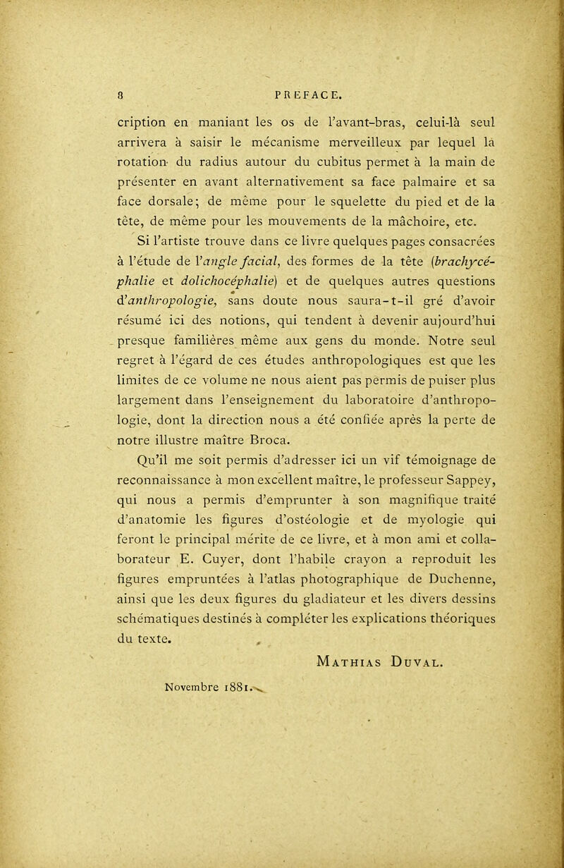cription en maniant les os de l'avant-bras, celui-là seul arrivera à saisir le mécanisme merveilleux par lequel la rotation- du radius autour du cubitus permet à la main de présenter en avant alternativement sa face palmaire et sa face dorsale; de même pour le squelette du pied et de la tête, de même pour les mouvements de la mâchoire, etc. Si l'artiste trouve dans ce livre quelques pages consacrées à l'étude de l'angle facial, des formes de la tête (brachycé- phalie et dolichocéphalie) et de quelques autres questions d'anthropologie, sans doute nous saura-t-il gré d'avoir résumé ici des notions, qui tendent à devenir aujourd'hui presque familières même aux gens du monde. Notre seul regret à l'égard de ces études anthropologiques est que les limites de ce volume ne nous aient pas permis de puiser plus largement dans l'enseignement du laboratoire d'anthropo- logie, dont la direction nous a été confiée après la perte de notre illustre maître Broca. Qu'il me soit permis d'adresser ici un vif témoignage de reconnaissance à mon excellent maître, le professeur Sappey, qui nous a permis d'emprunter à son magnifique traité d'anatomie les figures d'ostéologie et de myologie qui feront le principal mérite de ce livre, et à mon ami et colla- borateur E. Cuyer, dont l'habile crayon a reproduit les figures empruntées à l'atlas photographique de Duchenne, ainsi que les deux figures du gladiateur et les divers dessins schématiques destinés h compléter les explications théoriques du texte. Mathias Duval. Novembre 1881.-^