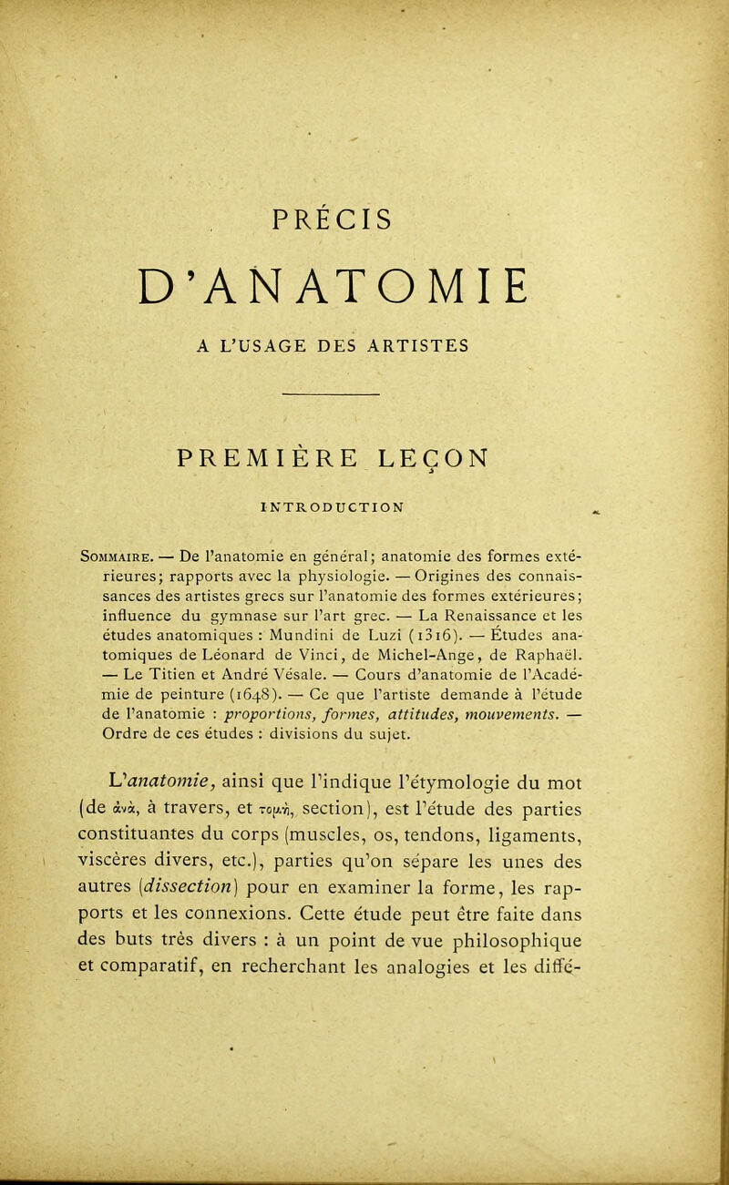 PRÉCIS D'ANATOMIE A L'USAGE DES ARTISTES PREMIÈRE LEÇON INTRODUCTION Sommaire. — De l'anatomie en général; anatomie des formes exté- rieures; rapports avec la physiologie. —Origines des connais- sances des artistes grecs sur Tanatomie des formes extérieures; influence du gymnase sur l'art grec. — La Renaissance et les études anatomiques : Mundini de Luzi (i3i6). — Études ana- tomiques de Léonard de Vinci, de Michel-Ange, de Raphaël. — Le Titien et André Vésale. — Cours d'anatomie de l'Acadé- mie de peinture (1648). — Ce que l'artiste demande à l'étude de l'anatomie : proportions, formes, attitudes, mouvements. — Ordre de ces études : divisions du sujet. Uanatomie, ainsi que Tindique l'étymologie du mot (de àvà, à travers, et to|^.vi, section), est Tétude des parties constituantes du corps (muscles, os, tendons, ligaments, viscères divers, etc.), parties qu'on sépare les unes des autres [dissection] pour en examiner la forme, les rap- ports et les connexions. Cette étude peut être faite dans des buts très divers : à un point de vue philosophique et comparatif, en recherchant les analogies et les diffé-