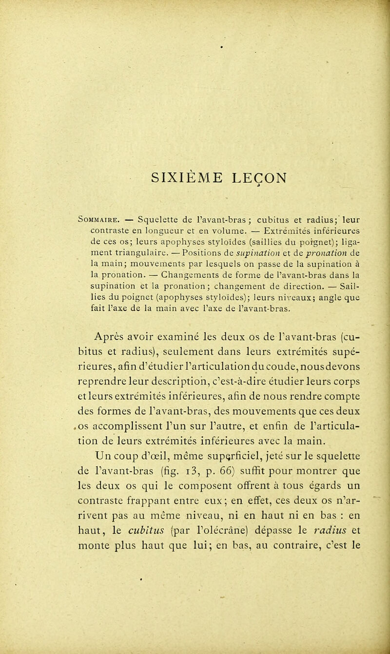 SIXIÈME LEÇON Sommaire. — Squelette de l'avant-bras; cubitus et radius; leur contraste en longueur et en volume. — Extrémités inférieures de ces os; leurs apophyses styloïdes (saillies du poignet); liga- ment triangulaire. —Positions de supination et de pronation de la main; mouvements par lesquels on passe de la supination à la pronation. — Changements de forme de l'avant-bras dans la supination et la pronation; changement de direction. — Sail- lies du poignet (apophyses styloïdes); leurs niveaux; angle que fait l'axe de la main avec l'axe de l'avant-bras. Après avoir examiné les deux os de Tavant-bras (cu- bitus et radius), seulement dans leurs extrémités supé- rieures, afin d^étudier Particulation du coude, nousdevons reprendre leur descriptioii, c'est-à-dire étudier leurs corps et leurs extrémités inférieures, afin de nous rendre compte des formes de Pavant-bras, des mouvements que ces deux ,os accomplissent l'un sur l'autre, et enfin de l'articula- tion de leurs extrémités inférieures avec la main. Un coup d'œil, même superficiel, jeté sur le squelette de l'avant-bras (fig. i3, p. 66) suffit pour montrer que les deux os qui le composent offrent à tous égards un contraste frappant entre eux; en effet, ces deux os n'ar- rivent pas au même niveau, ni en haut ni en bas : en haut, le cubitus (par l'olécràne) dépasse le 7'adius et monte plus haut que lui; en bas, au contraire, c'est le