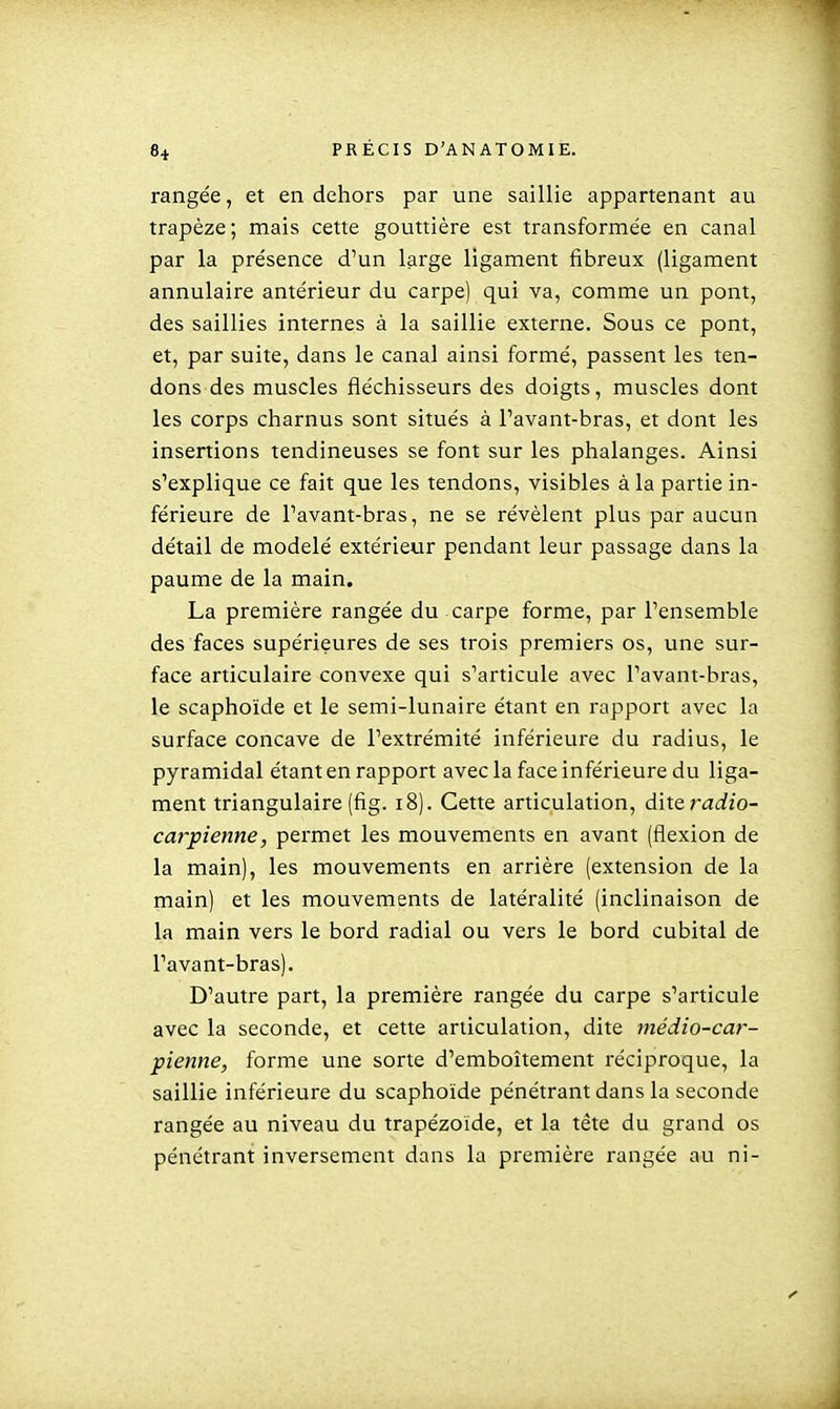 rangée, et en dehors par une saillie appartenant au trapèze; mais cette gouttière est transformée en canal par la présence d'un large ligament fibreux (ligament annulaire antérieur du carpe) qui va, comme un pont, des saillies internes à la saillie externe. Sous ce pont, et, par suite, dans le canal ainsi formé, passent les ten- dons des muscles fléchisseurs des doigts, muscles dont les corps charnus sont situés à Tavant-bras, et dont les insertions tendineuses se font sur les phalanges. Ainsi s'explique ce fait que les tendons, visibles à la partie in- férieure de l'avant-bras, ne se révèlent plus par aucun détail de modelé extérieur pendant leur passage dans la paume de la main. La première rangée du carpe forme, par l'ensemble des faces supérieures de ses trois premiers os, une sur- face articulaire convexe qui s'articule avec l'avant-bras, le scaphoïde et le semi-lunaire étant en rapport avec la surface concave de l'extrémité inférieure du radius, le pyramidal étant en rapport avec la face inférieure du liga- ment triangulaire (fig. i8). Cette articulation, diteradio- carpienne, permet les mouvements en avant (flexion de la main), les mouvements en arrière (extension de la main) et les mouvements de latéralité (inclinaison de la main vers le bord radial ou vers le bord cubital de l'avant-bras). D'autre part, la première rangée du carpe s'articule avec la seconde, et cette articulation, dite médio-car- pienne, forme une sorte d'emboîtement réciproque, la saillie inférieure du scaphoïde pénétrant dans la seconde rangée au niveau du trapézoide, et la tête du grand os pénétrant inversement dans la première rangée au ni-