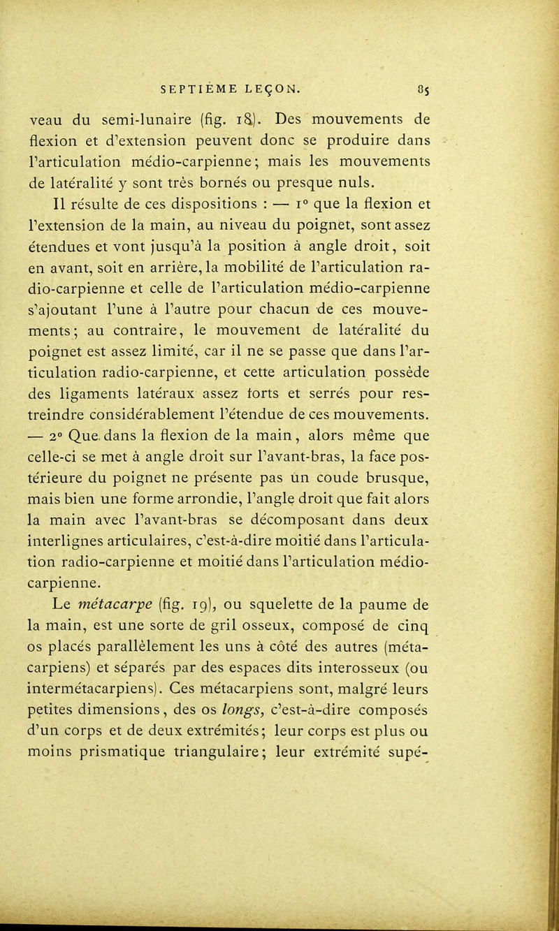 veau du semi-lunaire (fig. id). Des mouvements de flexion et d'extension peuvent donc se produire dans l'articulation médio-carpienne ; mais les mouvements de latéralité y sont très bornés ou presque nuls. Il résulte de ces dispositions : — i° que la flexion et l'extension de la main, au niveau du poignet, sont assez étendues et vont jusqu'à la position à angle droit, soit en avant, soit en arrière, la mobilité de l'articulation ra- dio-carpienne et celle de l'articulation médio-carpienne s'ajoutant l'une à l'autre pour chacun de ces mouve- ments; au contraire, le mouvement de latéralité du poignet est assez limité, car il ne se passe que dans l'ar- ticulation radio-carpienne, et cette articulation possède des ligaments latéraux assez torts et serrés pour res- treindre considérablement l'étendue de ces mouvements. — 2° Que dans la flexion de la main, alors même que celle-ci se met à angle droit sur l'avant-bras, la face pos- térieure du poignet ne présente pas un coude brusque, mais bien une forme arrondie, l'angle droit que fait alors la main avec l'avant-bras se décomposant dans deux interlignes articulaires, c'est-à-dire moitié dans l'articula- tion radio-carpienne et moitié dans l'articulation médio- carpienne. Le métacarpe (fig. 19), ou squelette de la paume de la main, est une sorte de gril osseux, composé de cinq os placés parallèlement les uns à côté des autres (méta- carpiens) et séparés par des espaces dits interosseux (ou intermétacarpiens). Ces métacarpiens sont, malgré leurs petites dimensions, des os longs, c'est-à-dire composés d'un corps et de deux extrémités; leur corps est plus ou moins prismatique triangulaire; leur extrémité supé-