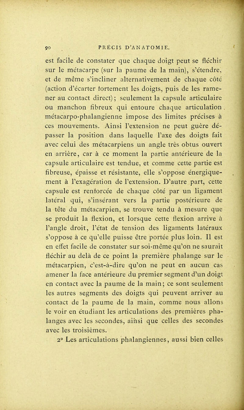 est facile de constater que chaque doigt peut se fléchir sur le métacarpe (sur la paume de la main), s^étendre, et de même s'incliner alternativement de chaque côté (action d'écarter fortement les doigts, puis de les rame- ner au contact direct) ; seulement la capsule articulaire ou manchon fibreux qui entoure chaque articulation . métacarpo-phalangienne impose des limites précises à ces mouvements. Ainsi l'extension ne peut guère dé- passer la position dans laquelle l'axe des doigts fait avec celui des métacarpiens un angle très obtus ouvert en arrière, car à ce moment la partie antérieure de la capsule articulaire est tendue, et comme cette partie est fibreuse, épaisse et résistante, elle s'oppose énergique- ment à l'exagération de l'extension. D'autre part, cette capsule est renforcée de chaque côté par un ligament latéral qui, s'insérant vers la partie postérieure de la tête du métacarpien, se trouve tendu à mesure que se produit la flexion, et lorsque cette flexion arrive à l'angle droit, l'état de tension des ligaments latéraux s'oppose à ce qu'elle puisse être portée plus loin. Il est en effet facile de constater sur soi-même qu'on ne saurait fléchir au delà de ce point la première phalange sur le métacarpien, c'est-à-dire qu'on ne peut en aucun cas amener la face antérieure du premier segment d'un doigt en contact avec la paume de la main; ce sont seulement les autres segments des doigts qui peuvent arriver au contact de la paume de la main, comme nous allons le voir en étudiant les articulations des premières pha- langes avec les secondes, aihsi que celles des secondes avec les troisièmes. 2° Les articulations phalangiennes, aussi bien celles