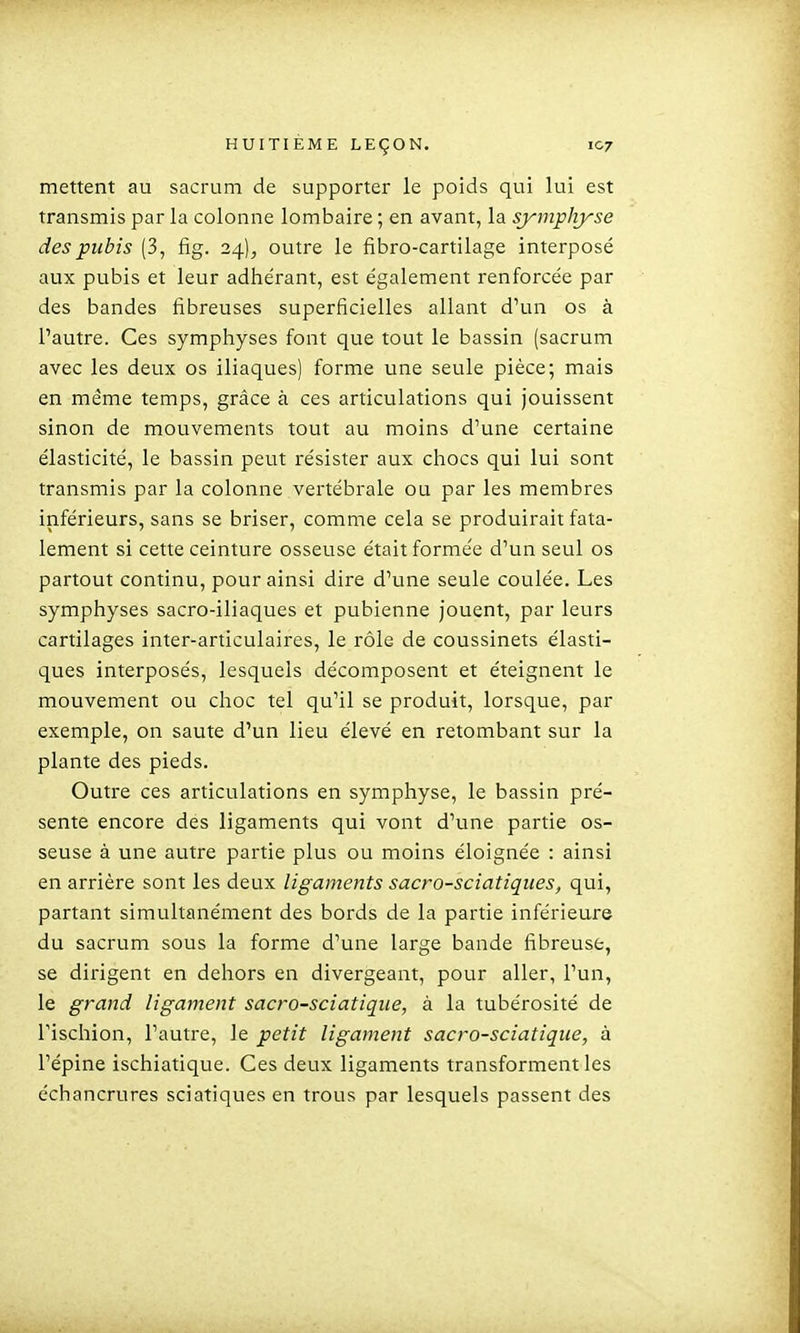 mettent au sacrum de supporter le poids qui lui est transmis par la colonne lombaire ; en avant, la symphyse des pubis (3, fig. 24)^ outre le fibro-cartilage interposé aux pubis et leur adhérant, est également renforcée par des bandes fibreuses superficielles allant d'un os à l'autre. Ces symphyses font que tout le bassin (sacrum avec les deux os iliaques) forme une seule pièce; mais en même temps, grâce à ces articulations qui jouissent sinon de mouvements tout au moins d'une certaine élasticité, le bassin peut résister aux chocs qui lui sont transmis par la colonne vertébrale ou par les membres inférieurs, sans se briser, comme cela se produirait fata- lement si cette ceinture osseuse était formée d'un seul os partout continu, pour ainsi dire d'une seule coulée. Les symphyses sacro-iliaques et pubienne jouent, par leurs cartilages inter-articulaires, le rôle de coussinets élasti- ques interposés, lesquels décomposent et éteignent le mouvement ou choc tel qu'il se produit, lorsque, par exemple, on saute d'un lieu élevé en retombant sur la plante des pieds. Outre ces articulations en symphyse, le bassin pré- sente encore des ligaments qui vont d'une partie os- seuse à une autre partie plus ou moins éloignée : ainsi en arrière sont les deux ligaments sacro-sciatiques, qui, partant simultanément des bords de la partie inférieure du sacrum sous la forme d'une large bande fibreuse, se dirigent en dehors en divergeant, pour aller, l'un, le grand ligament sacro-sciatiqiie, à la tubérosité de l'ischion, l'autre, le petit ligament sacro-sciatique, à l'épine ischiatique. Ces deux ligaments transforment les échancrures sciatiques en trous par lesquels passent des