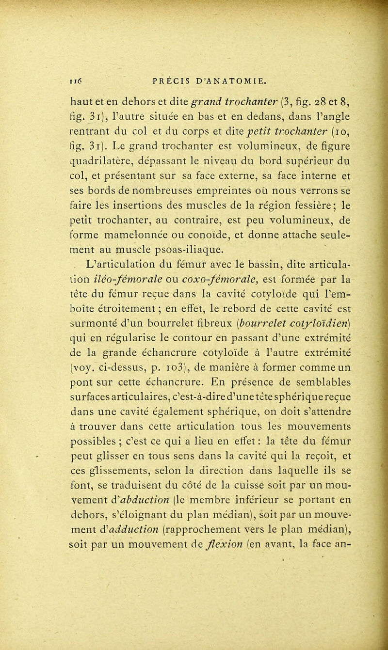 haut et en dehors et dite grand trochanter (3, fig. 28 et 8, fig. 3i), Fautre située en bas et en dedans, dans Pangle rentrant du col et du corps et dite petit trochanter (ro, fig. 3i). Le grand trochanter est volumineux, de figure quadrilatère, dépassant le niveau du bord supérieur du col, et présentant sur sa face externe, sa face interne et ses bords de nombreuses empreintes où nous verrons se faire les insertions des muscles de la région fessière; le petit trochanter, au contraire, est peu volumineux, de forme mamelonnée ou conoïde, et donne attache seule- ment au muscle psoas-iliaque. L'articulation du fémur avec le bassin, dite articula- lion iléo-fémorale ou coxo-fémorale, est formée par la tête du fémur reçue dans la cavité cotyloïde qui Tem- boîte étroitement ; en effet, le rebord de cette cavité est surmonté d'un bourrelet fibreux [bourrelet cotyloïdien] qui en régularise le contour en passant d'une extrémité de la grande échancrure cotyloïde à l'autre extrémité (voy. ci-dessus, p. io3), de manière à former comme un pont sur cette échancrure. En présence de semblables surfaces articulaires, c'est-à-dire d'une tète sphérique reçue dans une cavité également sphérique, on doit s'attendre à trouver dans cette articulation tous les mouvements possibles ; c'est ce qui a lieu en effet : la tête du fémur peut glisser en tous sens dans la cavité qui la reçoit, et ces glissements, selon la direction dans laquelle ils se font, se traduisent du côté de la cuisse soit par un mou- vement à''abdiiction (le membre inférieur se portant en dehors, s'éloignant du plan médian), soit par un mouve- ment à^addiiction (rapprochement vers le plan médian), soit par un mouvement de flexion (en avant, la face an-