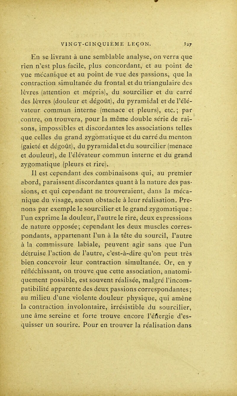 En se livrant à une semblable analyse, on verra que rien n'est plus facile, plus concordant, et au point de vue me'canique et au point de vue des passions-, que la contraction simultanée du frontal et du triangulaire des lèvres (attention et mépris), du sourciller et du carré des lèvres (douleur et dégoût), du pyramidal et de Pélé- vateur commun interne (menace et pleurs), etc.; par contre, on trouvera, pour la même double série de rai- sons, impossibles et discordantes les associations telles que celles du grand zygomatique et du carré du menton (gaieté et dégoût), du pyramidal et du sourcilier (menace et douleur), de l'élévateur commun interne et du grand zygomatique (pleurs et rire). Il est cependant des combinaisons qui, au preinier abord, paraissent discordantes quant à la nature des pas- sions, et qui cependant ne trouveraient, dans la méca- nique du visage, aucun obstacle à leur réalisation. Pre- nons par exemple le sourcilier et le grand zygomatique : l'un exprime la douleur, l'autre le rire, deux expressions de nature opposée; cependant les deux muscles corres- pondants, appartenant l'un à la tête du sourcil, l'autre à la commissure labiale, peuvent agir sans que l'un détruise l'action de l'autre, c'est-à-dire qu'on peut très bien concevoir leur contraction simultanée. Or, en y réfléchissant, on trouve que cette association, anatomi- quement possible, est souvent réalisée, malgré Tincom- patibilité apparente des deux passions correspondantes ; au milieu d'une violente douleur physique, qui amène la contraction involontaire, irrésistible du sourcilier, une âme sereine et forte trouve encore l'éftergie d'es- quisser un sourire. Pour en trouver la réalisation dans