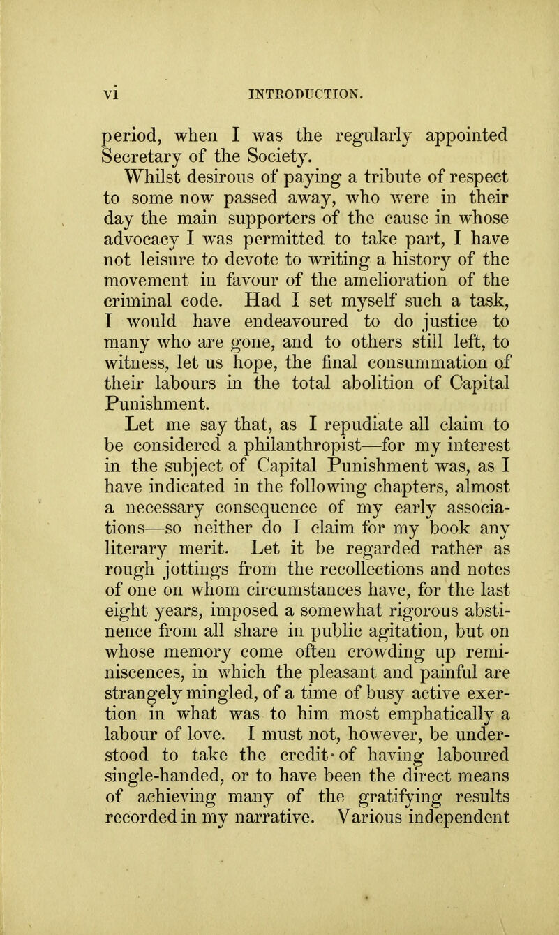 period, when I was the regularly appointed Secretary of the Society. Whilst desirous of paying a tribute of respect to some now passed away, who were in their day the main supporters of the cause in whose advocacy I was permitted to take part, I have not leisure to devote to writing a history of the movement in favour of the amelioration of the criminal code. Had I set myself such a task, T would have endeavoured to do justice to many who are gone, and to others still left, to witness, let us hope, the final consummation of their labours in the total abolition of Capital Punishment. Let me say that, as I repudiate all claim to be considered a philanthropist—for my interest in the subject of Capital Punishment was, as I have indicated in the following chapters, almost a necessary consequence of my early associa- tions—so neither do I claim for my book any literary merit. Let it be regarded rather as rough jottings from the recollections and notes of one on whom circumstances have, for the last eight years, imposed a somewhat rigorous absti- nence from all share in public agitation, but on whose memory come often crowding up remi- niscences, in which the pleasant and painful are strangely mingled, of a time of busy active exer- tion in what was to him most emphatically a labour of love. I must not, however, be under- stood to take the credit-of having laboured single-handed, or to have been the direct means of achieving many of the gratifying results recorded in my narrative. Various independent