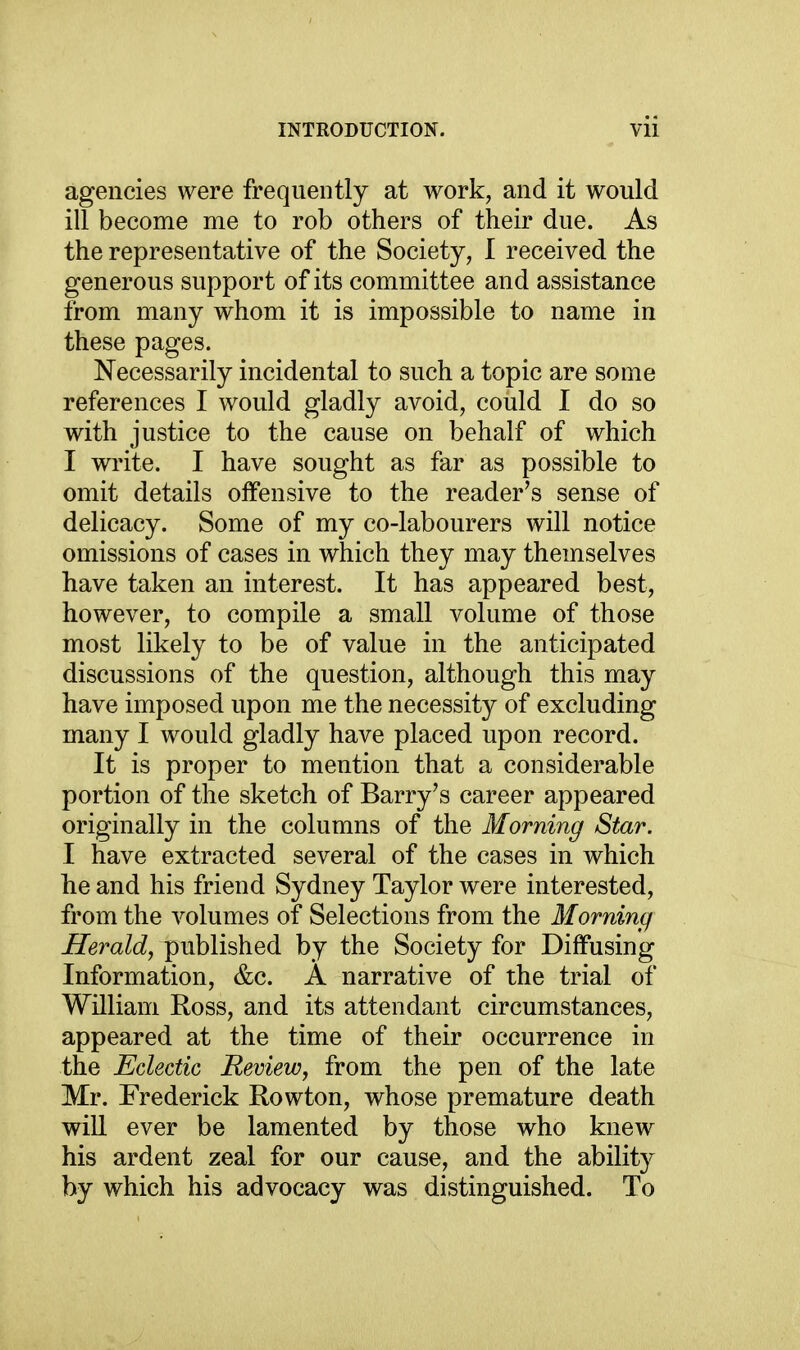 agencies were frequently at work, and it would ill become me to rob others of their due. As the representative of the Society, I received the generous support of its committee and assistance from many whom it is impossible to name in these pages. Necessarily incidental to such a topic are some references I would gladly avoid, could I do so with justice to the cause on behalf of which I write. I have sought as far as possible to omit details offensive to the reader's sense of delicacy. Some of my co-labourers will notice omissions of cases in which they may themselves have taken an interest. It has appeared best, however, to compile a small volume of those most likely to be of value in the anticipated discussions of the question, although this may have imposed upon me the necessity of excluding many I would gladly have placed upon record. It is proper to mention that a considerable portion of the sketch of Barry's career appeared originally in the columns of the Morning Star. I have extracted several of the cases in which he and his friend Sydney Taylor were interested, from the volumes of Selections from the Morning Herald, published by the Society for Diffusing Information, &c. A narrative of the trial of William Ross, and its attendant circumstances, appeared at the time of their occurrence in the Eclectic Review, from the pen of the late Mr. Frederick Rowton, whose premature death win ever be lamented by those who knew his ardent zeal for our cause, and the ability by which his advocacy was distinguished. To