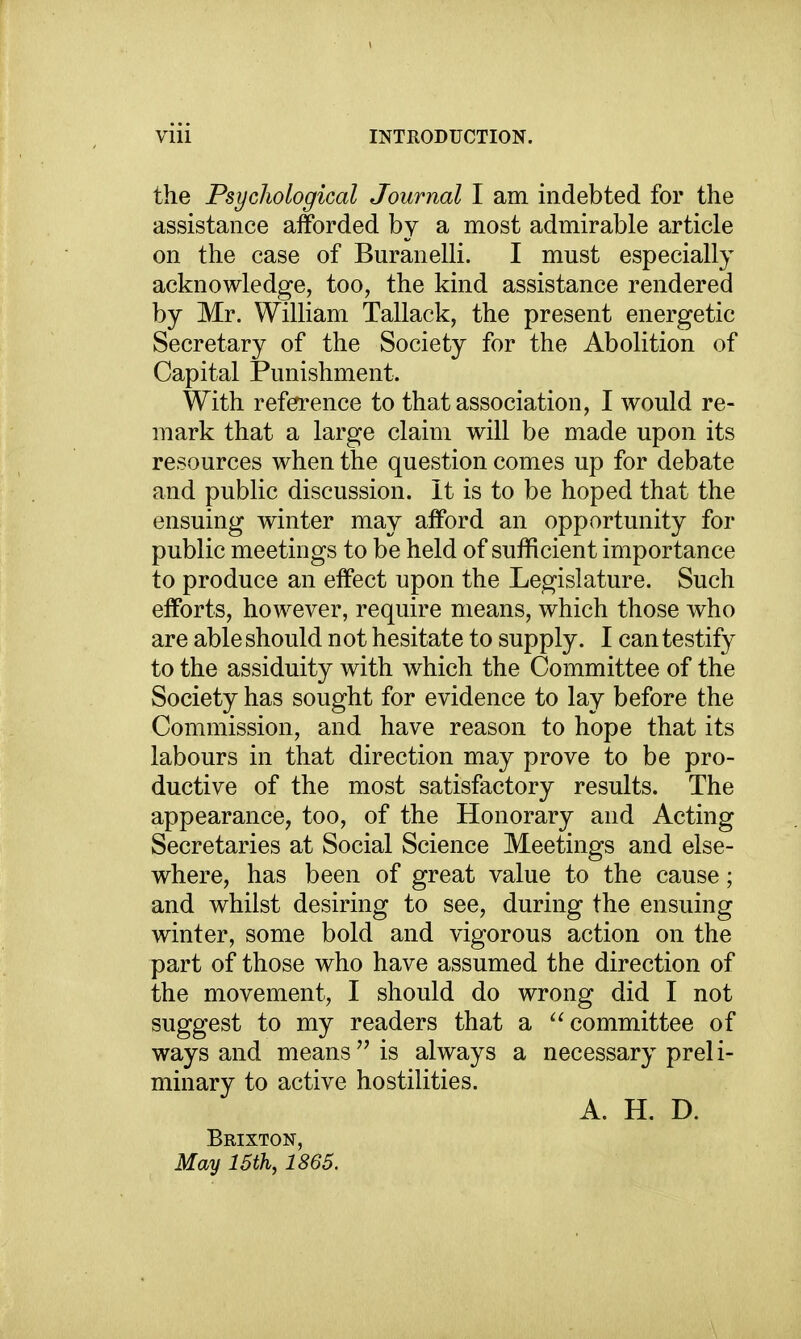 the Psycliological Journal I am indebted for the assistance afforded by a most admirable article on the case of Buranelli. I must especially acknowledge, too, the kind assistance rendered by Mr. William Tallack, the present energetic Secretary of the Society for the Abolition of Capital Punishment. With referrence to that association, I would re- mark that a large claim will be made upon its resources when the question comes up for debate and public discussion. It is to be hoped that the ensuing winter may afford an opportunity for public meetings to be held of sufficient importance to produce an effect upon the Legislature. Such efforts, however, require means, which those who are able should not hesitate to supply. I can testify to the assiduity with which the Committee of the Society has sought for evidence to lay before the Commission, and have reason to hope that its labours in that direction may prove to be pro- ductive of the most satisfactory results. The appearance, too, of the Honorary and Acting Secretaries at Social Science Meetings and else- where, has been of great value to the cause; and whilst desiring to see, during the ensuing winter, some bold and vigorous action on the part of those who have assumed the direction of the movement, I should do wrong did I not suggest to my readers that a committee of ways and means is always a necessary preli- minary to active hostilities. A. H. D. Brixton, May 15th, 1865.