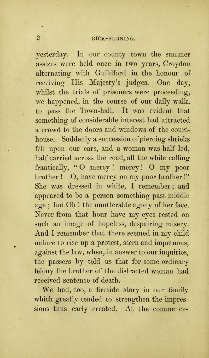 yesterday. In our county town the summer assizes were held once in two years, Croydon alternating with Guildford in the honour of receiving His Majesty's judges. One day, whilst the trials of prisoners were proceeding, we happened, in the course of our daily walk, to pass the Town-hall. It was evident that something of considerable interest had attracted a crowd to the doors and windows of the court- house. Suddenly a succession of piercing shrieks fell upon our ears, and a woman was half led, half carried across the road, all the while calling frantically, ^' O mercy ! mercy! O my poor brother ! O, have mercy on my poor brother ! She was dressed in white, I remember; and appeared to be a person something past middle age ; but Oh ! the unutterable agony of her face. Never from that hour have my eyes rested on such an image of hopeless, despairing misery. And I remember that there seemed in my child nature to rise up a protest, stern and impetuous, against the law, when, in answer to our inquiries, the passers by told us that for some ordinary felony the brother of the distracted woman had received sentence of death. We had, too, a fireside story in our family which greatly tended to strengthen the impres- sions thus early created. At the commence-