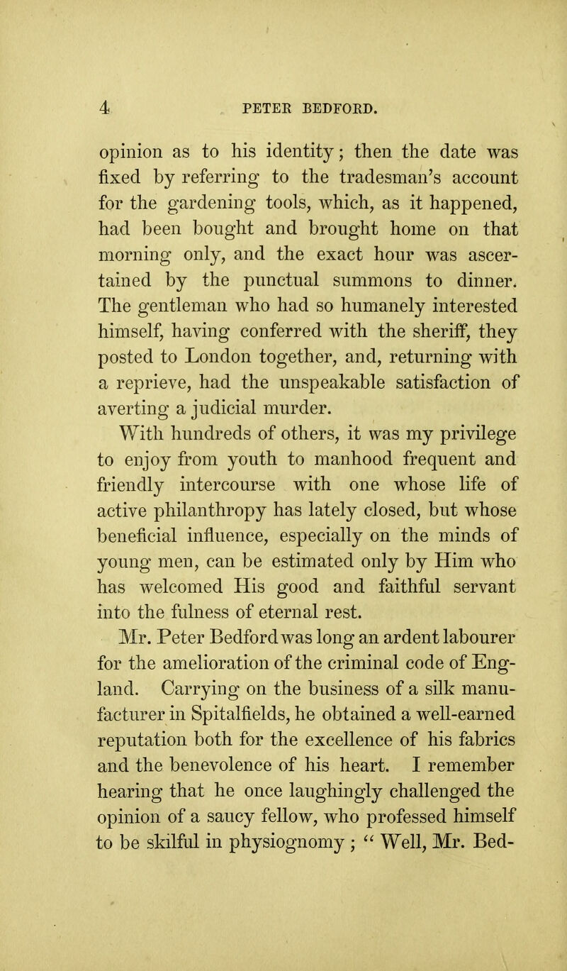 opinion as to his identity; then the date was fixed by referring to the tradesman's account for the gardening tools, which, as it happened, had been bought and brought home on that morning only, and the exact hour was ascer- tained by the punctual summons to dinner. The gentleman who had so humanely interested himself, having conferred with the sheriff, they posted to London together, and, returning with a reprieve, had the unspeakable satisfaction of averting a judicial murder. With hundreds of others, it was my privilege to enjoy from youth to manhood frequent and friendly intercourse with one whose life of active philanthropy has lately closed, but whose beneficial influence, especially on the minds of young men, can be estimated only by Him who has welcomed His good and faithful servant into the fulness of eternal rest. Mr. Peter Bedford was long an ardent labourer for the amelioration of the criminal code of Eng- land. Carrying on the business of a silk manu- facturer in Spitalfields, he obtained a well-earned reputation both for the excellence of his fabrics and the benevolence of his heart. I remember hearing that he once laughingly challenged the opinion of a saucy fellow, who professed himself to be skilful in physiognomy ; ^' Well, Mr. Bed-