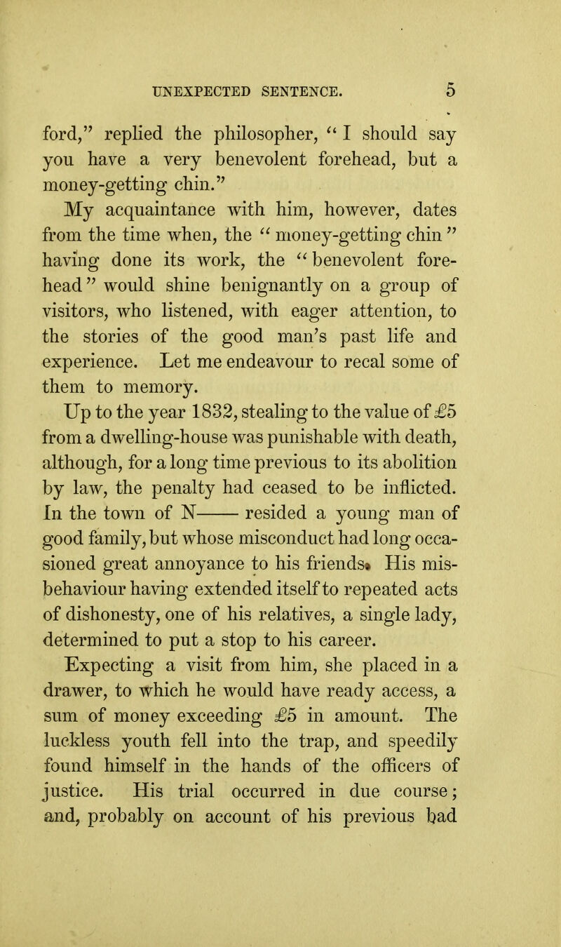 ford, replied the philosopher, ^' I should say you have a very benevolent forehead, but a money-getting chin.'^ My acquaintance with him, however, dates from the time when, the money-getting chin having done its work, the benevolent fore- head  would shine benignantly on a group of visitors, who listened, with eager attention, to the stories of the good man's past life and experience. Let me endeavour to recal some of them to memory. Up to the year 1832, stealing to the value of £5 from a dwelling-house was punishable with death, although, for a long time previous to its abolition by law, the penalty had ceased to be inflicted. In the town of N resided a young man of good family, but whose misconduct had long occa- sioned great annoyance to his friends* His mis- behaviour having extended itself to repeated acts of dishonesty, one of his relatives, a single lady, determined to put a stop to his career. Expecting a visit from him, she placed in a drawer, to which he would have ready access, a sum of money exceeding £5 in amount. The luckless youth fell into the trap, and speedily found himself in the hands of the officers of justice. His trial occurred in due course; and, probably on account of his previous bad