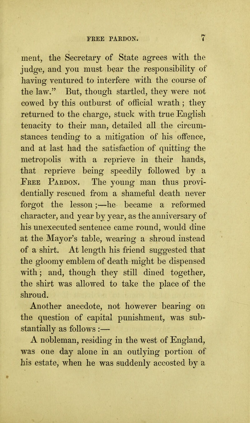 ment, the Secretary of State agrees with the judge, and you must bear the responsibility of having ventured to interfere with the course of the law. But, though startled, they were not cowed by this outburst of official wrath; they returned to the charge, stuck with true English tenacity to their man, detailed all the circum- stances tending to a mitigation of his offence, and at last had the satisfaction of quitting the metropolis with a reprieve in their hands, that reprieve being speedily followed by a Feee Pardon. The young man thus provi- dentially rescued from a shameful death never forgot the lesson;—he became a reformed character, and year by year, as the anniversary of his unexecuted sentence came round, would dine at the Mayor's table, wearing a shroud instead of a shirt. At length his friend suggested that the gloomy emblem of death might be dispensed with ; and, though they still dined together, the shirt was allowed to take the place of the shroud. Another anecdote, not however bearing on the question of capital punishment, was sub- stantially as follows:— A nobleman, residing in the west of England, was one day alone in an outlying portion of his estate, when he was suddenly accosted by a