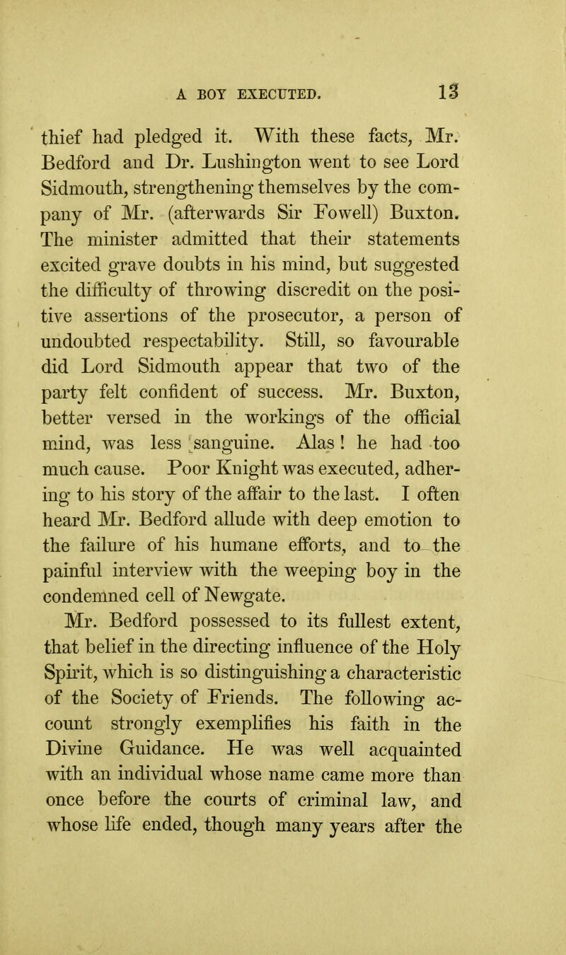 A BOY EXECUTED. IS thief had pledged it. With these facts, Mr. Bedford and Dr. Lushiiigton went to see Lord Sidmouth, strengthening themselves by the com- pany of Mr. (afterwards Sir Fowell) Buxton. The minister admitted that their statements excited grave doubts in his mind, but suggested the difficulty of throwing discredit on the posi- tive assertions of the prosecutor, a person of undoubted respectability. Still, so favourable did Lord Sidmouth appear that two of the party felt confident of success. Mr. Buxton, better versed in the workings of the official mind, was less ; sanguine. Alas ! he had too much cause. Poor Knight was executed, adher- ing to his story of the affair to the last. I often heard Mr. Bedford allude with deep emotion to the failure of his humane efforts, and to the painful interview with the weeping boy in the condemned cell of Newgate. Mr. Bedford possessed to its fullest extent, that belief in the directing influence of the Holy Spirit, which is so distinguishing a characteristic of the Society of Friends. The following ac- count strongly exemplifies his faith in the Divine Guidance. He was well acquainted with an individual whose name came more than once before the courts of criminal law, and whose life ended, though many years after the