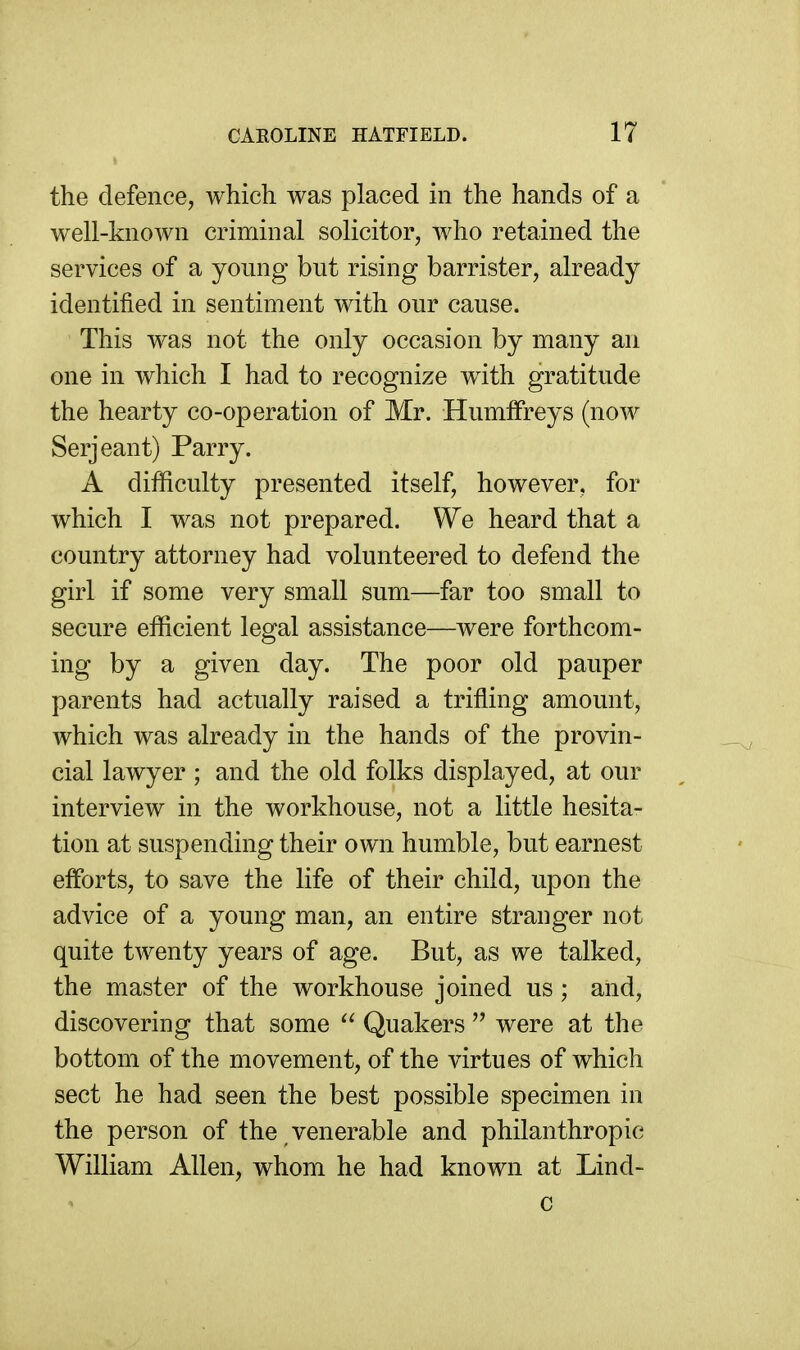 the defence, which was placed in the hands of a well-known criminal solicitor, who retained the services of a young but rising barrister, already identified in sentiment with our cause. This was not the only occasion by many an one in which I had to recognize with gratitude the hearty co-operation of Mr. HumlFreys (now Serjeant) Parry. A difficulty presented itself, however, for which I was not prepared. We heard that a country attorney had volunteered to defend the girl if some very small sum—far too small to secure efficient legal assistance—were forthcom- ing by a given day. The poor old pauper parents had actually raised a trifling amount, which was already in the hands of the provin- cial lawyer ; and the old folks displayed, at our interview in the workhouse, not a little hesita- tion at suspending their own humble, but earnest efforts, to save the life of their child, upon the advice of a young man, an entire stranger not quite twenty years of age. But, as we talked, the master of the workhouse joined us; and, discovering that some Quakers  were at the bottom of the movement, of the virtues of which sect he had seen the best possible specimen in the person of the venerable and philanthropic William Allen, whom he had known at Lind-