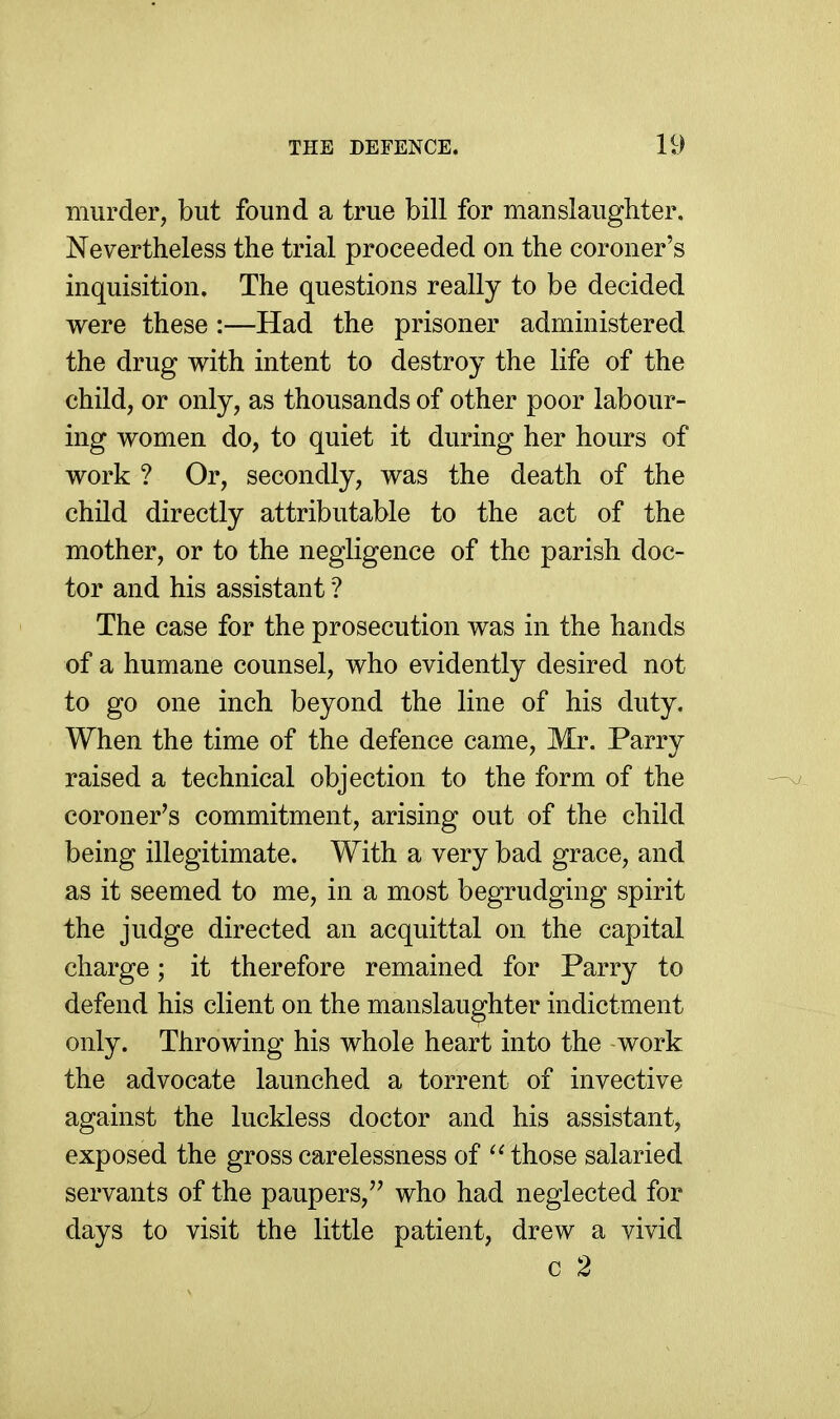 murder, but found a true bill for manslaughter. Nevertheless the trial proceeded on the coroner's inquisition. The questions really to be decided were these :—Had the prisoner administered the drug with intent to destroy the life of the child, or only, as thousands of other poor labour- ing women do, to quiet it during her hours of work ? Or, secondly, was the death of the child directly attributable to the act of the mother, or to the negligence of the parish doc- tor and his assistant ? The case for the prosecution was in the hands of a humane counsel, who evidently desired not to go one inch beyond the line of his duty. When the time of the defence came, Mr. Parry raised a technical objection to the form of the coroner's commitment, arising out of the child being illegitimate. With a very bad grace, and as it seemed to me, in a most begrudging spirit the judge directed an acquittal on the capital charge; it therefore remained for Parry to defend his client on the manslaughter indictment only. Throwing his whole heart into the -work the advocate launched a torrent of invective against the luckless doctor and his assistant, exposed the gross carelessness of those salaried servants of the paupers,'' who had neglected for days to visit the little patient, drew a vivid c 2