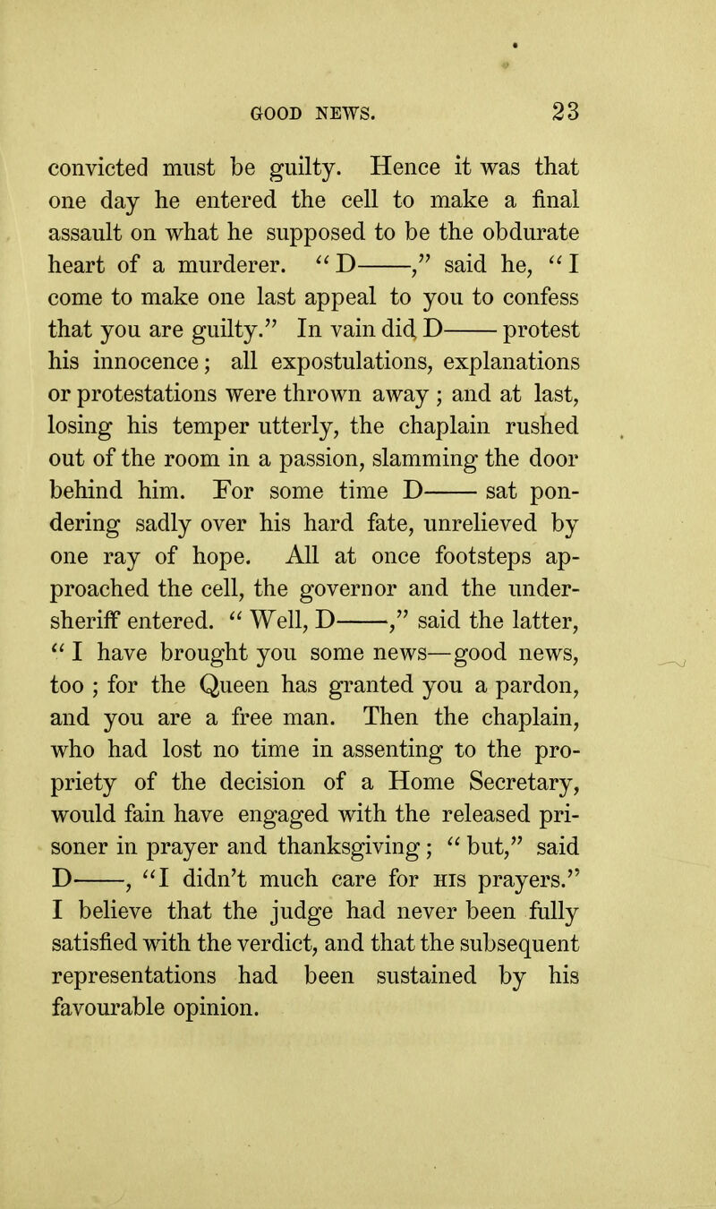 convicted must be guilty. Hence it was that one day he entered the cell to make a final assault on what he supposed to be the obdurate heart of a murderer.  D /' said he, I come to make one last appeal to you to confess that you are guilty. In vain did, D protest his innocence; all expostulations, explanations or protestations were thrown away ; and at last, losing his temper utterly, the chaplain rushed out of the room in a passion, slamming the door behind him. For some time D sat pon- dering sadly over his hard fate, unrelieved by one ray of hope. All at once footsteps ap- proached the cell, the governor and the under- sheriff entered. Well, D said the latter,  I have brought you some news—good news, too ; for the Queen has granted you a pardon, and you are a free man. Then the chaplain, who had lost no time in assenting to the pro- priety of the decision of a Home Secretary, would fain have engaged with the released pri- soner in prayer and thanksgiving;  but, said D , '^I didn't much care for his prayers. I believe that the judge had never been fully satisfied with the verdict, and that the subsequent representations had been sustained by his favourable opinion.