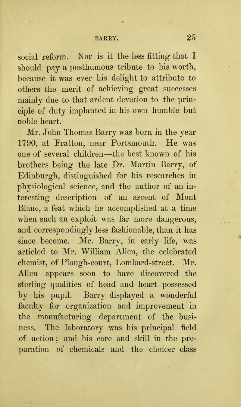 social reform. Nor is it the less fitting that I should pay a posthumous tribute to his worth, because it was ever his delight to attribute to others the merit of achieving great successes mainly due to that ardent devotion to the prin- ciple of duty implanted in his own humble but noble heart. Mr. John Thomas Barry was born in the year 1790, at Fratton, near Portsmouth. He was one of several children—the best known of his brothers being the late Dr. Martin Barry, of Edinburgh, distinguished for his researches in physiological science, and the author of an in- teresting description of an ascent of Mont Blanc, a feat which he accomplished at a time when such an exploit was far more dangerous, and correspondingly less fashionable, than it has since become. Mr. Barry, in early life, was articled to Mr. William Allen, the celebrated chemist, of Plough-court, Lombard-street. Mr. Allen appears soon to have discovered the sterling qualities of head and heart possessed by his pupil. Barry displayed a wonderful faculty for organization and improvement in the manufacturing department of the busi- ness. The laboratory was his principal field of action; and his care and skill in the pre- paration of chemicals and the choicer class