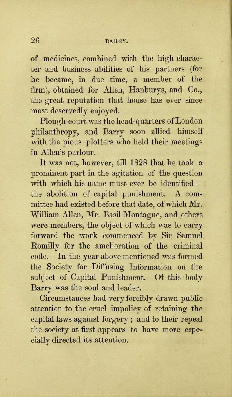 of medicines, combined with the high charac- ter and business abilities of his partners (for he became, in due time, a member of the firm), obtained for Allen, Hanburys, and Co., the great reputation that house has ever since most deservedly enjoyed. Plough-court was the head-quarters of London philanthropy, and Barry soon allied himself with the pious plotters who held their meetings in Allen's parlour. It was not, however, till 1828 that he took a prominent part in the agitation of the question with which his name must ever be identified— the abolition of capital punishment. A com- mittee had existed before that date, of which Mr. William Allen, Mr. Basil Montague, and others were members, the object of which was to carry forward the work commenced by Sir Samuel Romilly for the amelioration of the criminal code. In the year above mentioned was formed the Society for Diffusing Information on the subject of Capital Punishment. Of this body Barry was the soul and leader. Circumstances had very forcibly drawn public attention to the cruel impolicy of retaining the capital laws against forgery ; and to their repeal the society at first appears to have more espe- cially directed its attention.