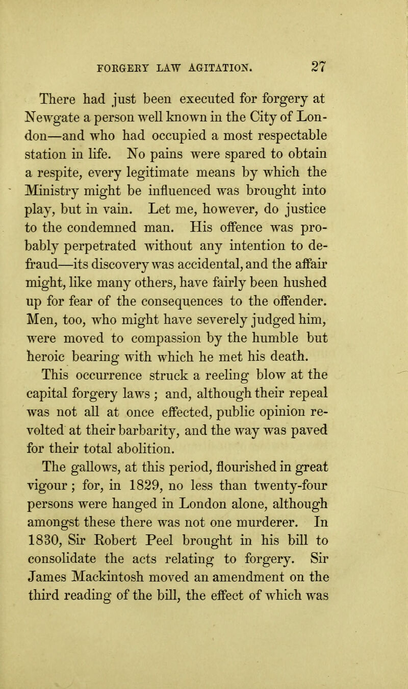 There had just been executed for forgery at Newgate a person well known in the City of Lon- don—and who had occupied a most respectable station in life. No pains were spared to obtain a respite, every legitimate means by which the Ministry might be influenced was brought into play, but in vain. Let me, however, do justice to the condemned man. His offence was pro- bably perpetrated without any intention to de- fraud—its discovery was accidental, and the affair might, like many others, have fairly been hushed up for fear of the consequences to the offender. Men, too, who might have severely judged him, were moved to compassion by the humble but heroic bearing with which he met his death. This occurrence struck a reeling blow at the capital forgery laws ; and, although their repeal was not all at once effected, public opinion re- volted at their barbarity, and the way was paved for their total abolition. The gallows, at this period, flourished in great vigour; for, in 1829, no less than twenty-four persons were hanged in London alone, although amongst these there was not one murderer. In 1830, Sir Robert Peel brought in his bill to consolidate the acts relating to forgery. Sir James Mackintosh moved an amendment on the third reading of the bill, the effect of which was