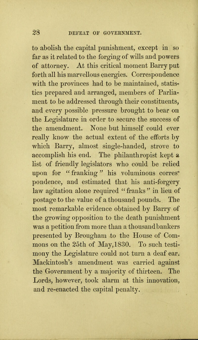 to abolish the capital punishment, except in so far as it related to the forging of wills and powers of attorney. At this critical moment Barry put forth all his marvellous energies. Correspondence with the provinces had to be maintained, statis- tics prepared and arranged, members of Parlia- ment to be addressed through their constituents, and every possible pressure brought to bear on the Legislature in order to secure the success of the amendment. None but himself could ever really know the actual extent of the efforts by which Barry, almost single-handed, strove to accomplish his end. The philanthropist kept a list of friendly legislators who could be relied upon for franking his voluminous corres pondence, and estimated that his anti-forgery law agitation alone required ''franks in lieu of postage to the value of a thousand pounds. The most remarkable evidence obtained by Barry of the growing opposition to the death punishment was a petition from more than a thousand bankers presented by Brougham to the House of Com- mons on the 25th of May, 1830. To such testi- mony the Legislature could not turn a deaf ear. Mackintosh's amendment was carried against the Government by a majority of thirteen. The Lords, however, took alarm at this innovation, and re-enacted the capital penalty.